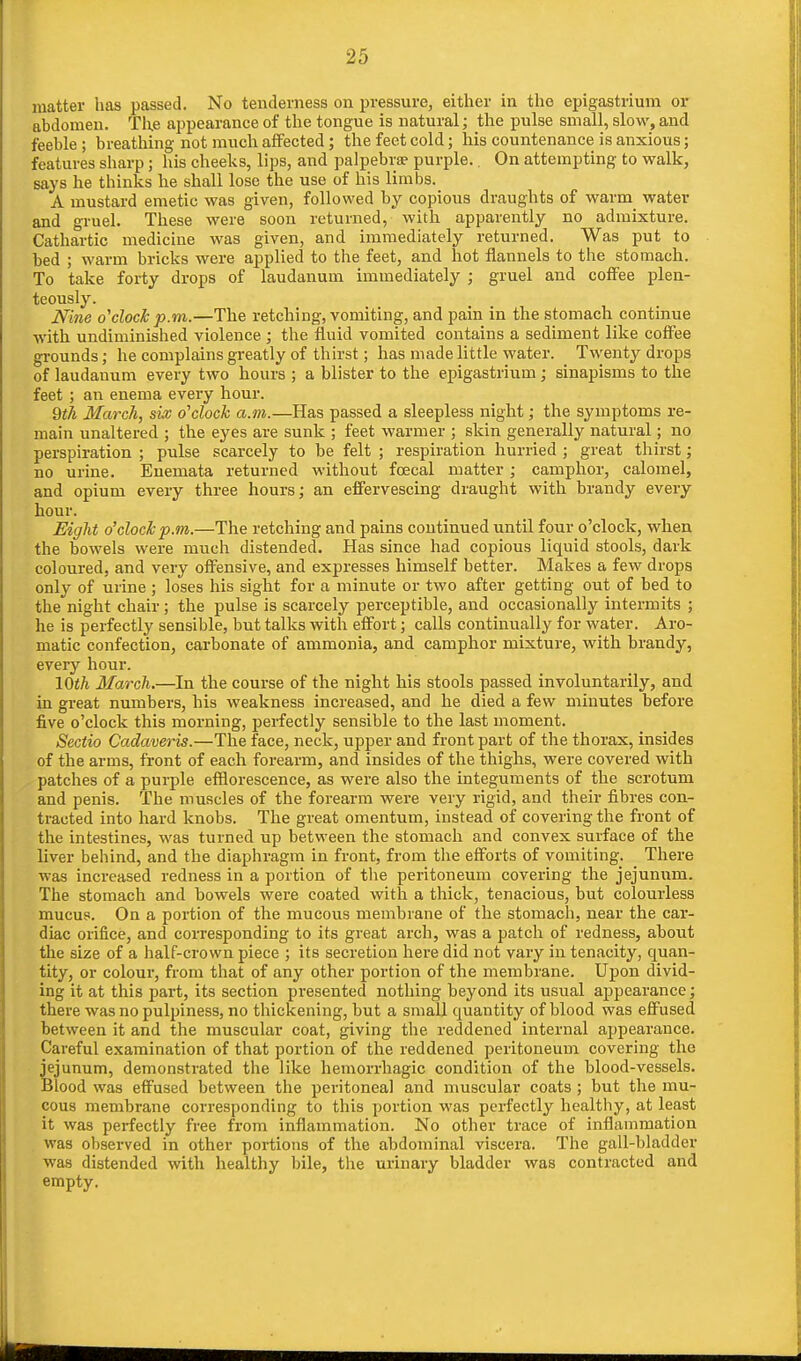 matter has passed. No tenderness on pressure, either in the epigastrium or abdomen. The appearance of the tongue is natural; the pulse small, slow, and feeble; breathing not much affected; the feet cold; his countenance is anxious; features sharp; his cheeks, lips, and palpebra? purple.. On attempting to walk, says he thinks he shall lose the use of his limbs. A mustard emetic was given, followed by copious draughts of warm water and gruel. These were soon returned, with apparently no admixture. Cathartic medicine was given, and immediately returned. Was put to bed ; warm bricks were applied to the feet, and hot flannels to the stomach. To take forty drops of laudanum immediately ; gruel and coffee plen- teously. Nine o'clock p.m.—The retching, vomiting, and pain in the stomach continue with undiminished violence ; the fluid vomited contains a sediment like coffee grounds; he complains greatly of thirst; has made little water. Twenty drops of laudanum every two hours ; a blister to the epigastrium ; sinapisms to the feet ; an enema every hour. 9th March, six o'clock a.m.—Has passed a sleepless night; the symptoms re- main unaltered ; the eyes are sunk ; feet warmer ; skin generally natural; no perspiration ; pulse scarcely to be felt ; respiration hurried ; great thirst; no urine. Enemata returned without foecal matter; camphor, calomel, and opium every three hours; an effervescing draught with brandy every hour. Eight o'clock p.m.—The retching and pains continued until four o'clock, when the bowels were much distended. Has since had copious liquid stools, dark coloured, and very offensive, and expresses himself better. Makes a few drops only of urine ; loses his sight for a minute or two after getting out of bed to the night chair; the pulse is scarcely perceptible, and occasionally intermits ; he is perfectly sensible, but talks with effort; calls continually for water. Aro- matic confection, carbonate of ammonia, and camphor mixture, with brandy, every hour. 10th March.—In the course of the night his stools passed involuntarily, and in great numbers, his weakness increased, and he died a few minutes before five o'clock this morning, perfectly sensible to the last moment. Sectio Cadaveris.—The face, neck, upper and front part of the thorax, insides of the arms, front of each forearm, and insides of the thighs, were covered with patches of a purple efflorescence, as were also the integuments of the scrotum and penis. The muscles of the forearm were very rigid, and their fibres con- tracted into hard knobs. The great omentum, instead of covering the front of the intestines, was turned up between the stomach and convex surface of the liver behind, and the diaphragm in front, from the efforts of vomiting. There was increased redness in a portion of the peritoneum covering the jejunum. The stomach and bowels were coated with a thick, tenacious, but colourless mucus. On a portion of the mucous membrane of the stomach, near the car- diac orifice, and corresponding to its great arch, was a patch of redness, about the size of a half-crown piece ; its secretion here did not vary in tenacity, quan- tity, or colour, from that of any other portion of the membrane. Upon divid- ing it at this part, its section presented nothing beyond its usual appearance; there was no pulpiness, no thickening, but a small quantity of blood was effused between it and the muscular coat, giving the reddened internal appearance. Careful examination of that portion of the reddened peritoneum covering the jejunum, demonstrated the like hemorrhagic condition of the blood-vessels. Blood was effused between the peritoneal and muscular coats ; but the mu- cous membrane corresponding to this portion was perfectly healthy, at least it was perfectly free from inflammation. No other trace of inflammation was observed in other portions of the abdominal viscera. The gall-bladder was distended with healthy bile, the urinary bladder was contracted and empty.