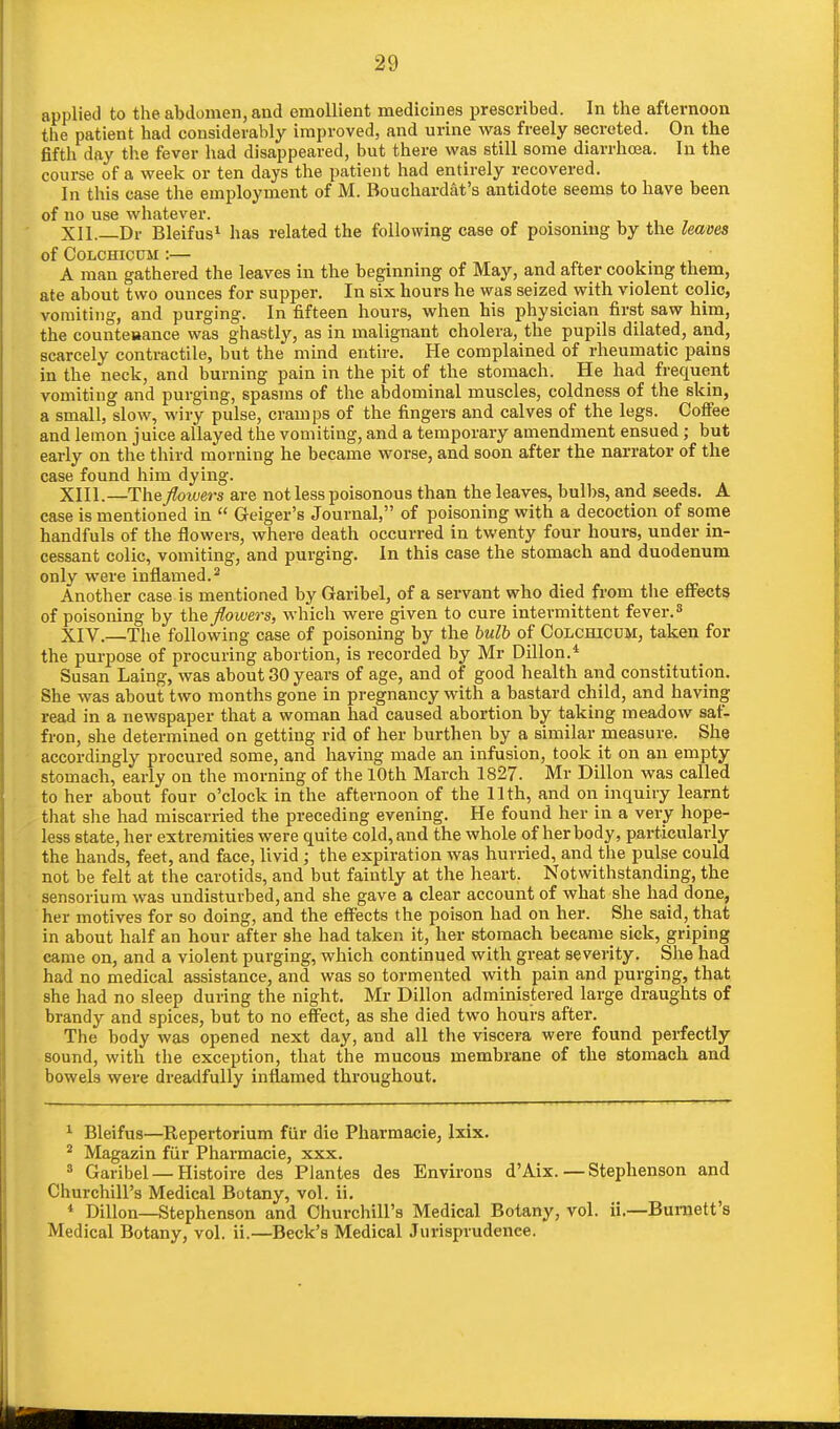 applied to the abdomen, and emollient medicines prescribed. In the afternoon the patient had considerably improved, and urine was freely secreted. On the fifth day the fever had disappeared, but there was still some diarrhoea. In the course of a week or ten days the patient had entirely recovered. In this case the employment of M. Bouckardat's antidote seems to have been of no use whatever. XII Dr Bleifus1 has related the following case of poisoning by the leaves of Colchicum : A man gathered the leaves in the beginning of May, and after cooking them, ate about two ounces for supper. In six hours he was seized with violent colic, vomiting, and purging. In fifteen hours, when his physician first saw him, the counteaance was ghastly, as in malignant cholera, the pupils dilated, and, scarcely contractile, but the mind entire. He complained of rheumatic pains in the neck, and burning pain in the pit of the stomach. He had frequent vomiting and purging, spasms of the abdominal muscles, coldness of the skin, a small, slow, wiry pulse, cramps of the fingers and calves of the legs. Coffee and lemon juice allayed the vomiting, and a temporary amendment ensued; but early on the third morning he became worse, and soon after the narrator of the case found him dying. XIII. —The flowers are not less poisonous than the leaves, bulbs, and seeds. A case is mentioned in Geiger's Journal, of poisoning with a decoction of some handfuls of the flowers, where death occurred in twenty four hours, under in- cessant colic, vomiting, and purging. In this case the stomach and duodenum only were inflamed.3 Another case is mentioned by Garibel, of a servant who died from the effects of poisoning by the flowers, which were given to cure intermittent fever.s XIV. —The following case of poisoning by the bulb of Colchicum, taken for the purpose of procuring abortion, is recorded by Mr Dillon.4 Susan Laing, was about 30 years of age, and of good health and constitution. She was about two months gone in pregnancy with a bastard child, and having read in a newspaper that a woman had caused abortion by taking meadow saf- fron, she determined on getting rid of her burthen by a similar measure. She accordingly procured some, and having made an infusion, took it on an empty stomach, early on the morning of the 10th March 1827. Mr Dillon was called to her about four o'clock in the afternoon of the 11th, and on inquiry learnt that she had miscarried the preceding evening. He found her in a very hope- less state, her extremities were quite cold, and the whole of her body, particularly the hands, feet, and face, livid; the expiration was hurried, and the pulse could not be felt at the carotids, and but faintly at the heart. Notwithstanding, the sensorium was undisturbed, and she gave a clear account of what she had done, her motives for so doing, and the effects the poison had on her. She said, that in about half an hour after she had taken it, her stomach became sick, griping came on, and a violent purging, which continued with great severity. She had had no medical assistance, and was so tormented with pain and purging, that she had no sleep during the night. Mr Dillon administered large draughts of brandy and spices, but to no effect, as she died two hours after. The body was opened next day, and all the viscera were found perfectly sound, with the exception, that the mucous membrane of the stomach and bowels were dreadfully inflamed throughout. 1 Bleifus—Repertorium fur die Pharmacie, lxix. 2 Magazin fur Pharmacie, xxx. 8 Garibel — Histoire des Plantes des Environs d'Aix.—Stephenson and Churchill's Medical Botany, vol. ii. * Dillon—Stephenson and Churchill's Medical Botany, vol. ii.—Burnett's Medical Botany, vol. ii.—Beck's Medical Jurisprudence.