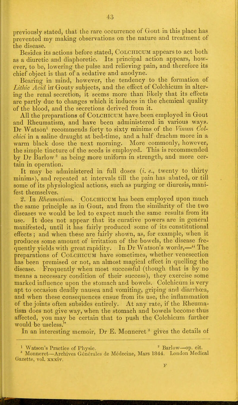 previously stated, that the rare occurrence of Gout in this place has prevented my making observations on the nature and treatment of the disease. Besides its actions before stated, Colchicum appears to act both as a diuretic and diaphoretic. Its principal action appears, how- ever, to be, lowering the pulse and relieving pain, and therefore its chief object is that of a sedative and anodyne. Bearing in mind, however, the tendency to the formation of Lithic Acid iff Gouty subjects, and the effect of Colchicum in alter- ing the renal secretion, it seems more than likely that its effects are partly due to changes which it induces in the chemical quality of the blood, and the secretions derived from it. All the preparations of Colchicum have been employed in Gout and Rheumatism, and have been administered in various ways. Dr Watson1 recommends forty to sixty minims of the Vinum Col- chid in a saline draught at bed-time, and a half drachm more in a warm black dose the next morning. More commonly, however, the simple tincture of the seeds is employed. This is recommended by Dr Barlow2 as being more uniform in strength, and more cer- tain in operation. It may be administered in full doses (i. e., twenty to thirty minims), and repeated at intervals till the pain has abated, or till some of its physiological actions, such as purging or diuresis, mani- fest themselves. 2. In Rheumatism. Colchicum has been employed upon much the same principle as in Gout, and from the similarity of the two diseases we would be led to expect much the same results from its use. It does not appear that its curative powers are in general manifested, until it has fairly produced some of its constitutional effects; and when these are fairly shown, as, for example, when it produces some amount of irritation of the bowels, the disease fre- quently yields with great rapidity. In Dr Watson's words,— The preparations of Colchicum have sometimes, whether venesection has been premised or not, an almost magical effect in quelling the disease. Frequently when most successful (though that is by no means a necessary condition of their success), they exercise some marked influence upon the stomach and bowels. Colchicum is very apt to occasion deadly nausea and vomiting, griping and diarrhoea, and when these consequences ensue from its use, the inflammation of the joints often subsides entirely. At any rate, if the Rheuma- tism does not give way, when the stomach and bowels become thus affected, you may be certain that to push the Colchicum further would be useless. In an interesting memoir, Dr E. Monneret3 gives the details of 1 Watson's Practice of Physic. 2 Barlow—op. cit. a Monneret—Archives Gencrales de Medecine, Mars 1844. London Medical Gazette, vol. xxxiv. P