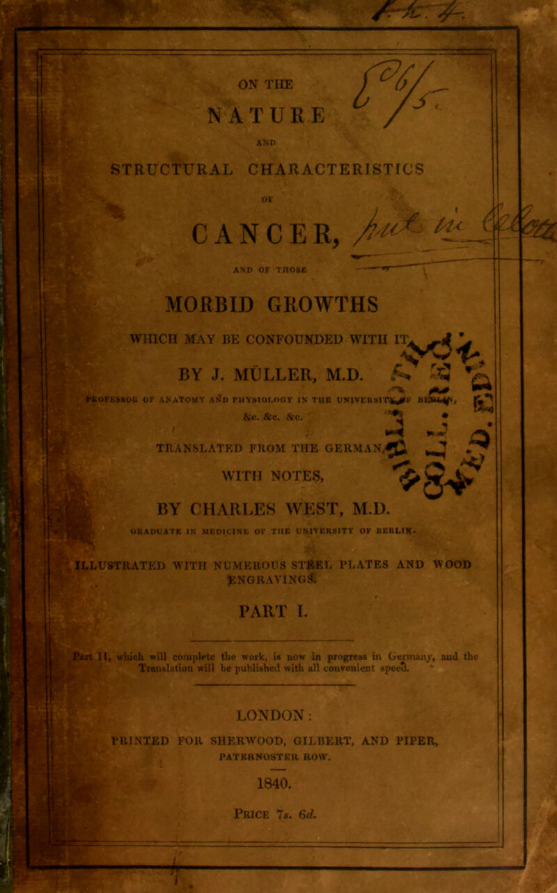 STRUCTURAL CHARACTERISTICS r ^0 ^ PROFESSOR OF ANATOMY A^D PHYSIOLOGY IN THE UNIVERSIT^E ,-v fcc. &C. &C. ^ ‘ OF CANCER, AND OF THOSE MORBID GROWTHS WHICH MAY BE CONFOUNDED BY J. MULLER ►UNDED WITH SR, M.D. &3 V 3 *i ^ TRANSLATED FROM THE GERMAN,^ ^ WITH NOTES, W BY CHARLES WEST, M.D. OltADUATE IN MEDICINE OF THE UNIVERSITY OF BERLIN* ILLUSTRATED WITH NUMEROUS STEEL PLATES AND WOOD ENGRAVING^ PART I. Pert II, which will complete the work, is now in progress in Germany, and the Translation will be published with all convenient speech LONDON: PRINTED FOR SHERWOOD, GILBERT, AND PIPER, PATERNOSTER. ROW, 1840. 1 Price 7s. 6d.