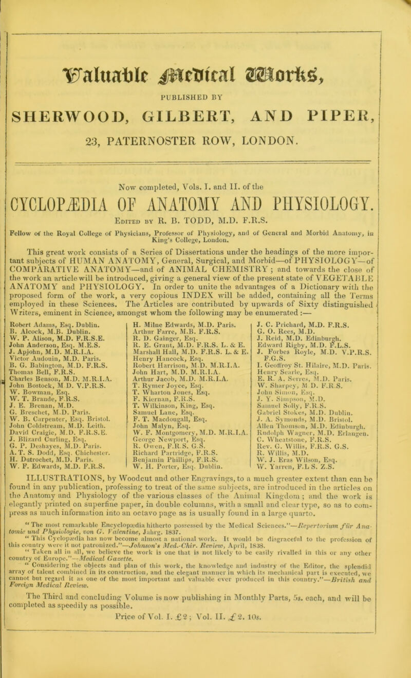 TFaluatilc iitetjtcal PUBLISHED BY SHERWOOD, GILBERT, Uorfcg, AND PIPER, 23, PATERNOSTER ROW, LONDON. Now completed, Vols. I. and II. of the CYCLOP/EDIA OE ANATOMY AND PHYSIOLOGY. Edited hy R. B. TODD, M.D. F.R.S. Fellow of the Royal College of Physicians, Professor of Physiology, and of General and Morbid Anatomy, in King’s College, London. This great work consists of a Series of Dissertations under the headings of the more impor- tant subjects of HUMAN ANATOMY, General, Surgical, and Morbid—of PHYSIOLOGY—of COMPARATIVE ANATOMY—and of ANIMAL CHEMISTRY ; and towards the close of the work an article will be introduced, giving a general view of the present state of VEGETABL E ANATOMY and PHYSIOLOGY. In order to unite the advantages of a Dictionary with the proposed form of the work, a very copious INDEX will be added, containing all the Terms employed in these Sciences. The Articles are contributed by upwards of Sixty distinguished Writers, eminent in Science, amongst whom the following may be enumerated :— Robert Adams, Esq. Dublin. 15. Alcock, M.B. Dublin. W. P. Alison, M.D. F.R.S.E. John Anderson, Esq. M.E.S. J. Apjohn, M.D. M.R.I.A. Victor Audouin, M.D. Paris. B. G. Babington, M.D. F.R.S. Thomas Bell, F.R.S. - Charles Benson, M.D. M.R.I.A. * John Bostock, M.D. V.P.R.S. VV. Bowman, Esq. W. T. Brande, F.R.S. J. E. Brenan, M.D. G. Breschct, M.D. Pari3. W. B. Carpenter, Esq. Bristol. John Coldstream, M.D. Leith. David Craigie, M.D. F.R.S.E. J. Bli/.ard Curling, Esq. G. P. Deshayes, M.D. Paris. A. T. S. Dodd, Esq. Chichester. H. Dutrochet, M.D. Paris. W. F. Edwards, M.D. F.R.S. H. Milne Edwards, M.D. Paris. Arthur Farre, M.B. F.R.S. R. D. Gainger, Esq. R. E. Grant, M.D. F.R.S. L. & E. Marshall Hall, M.D. F.R.S. L. & E. Henry Hancock, Esq. Robert Harrison, M.D. M.R.I.A. John Hart, M.D. M.R.I.A. Arthur Jacob, M.D. M.R.I.A. T. Rymer Joyce, Esq. T. Wharton Jones, Esq. F. Kiernan, F.H.S. T. Wilkinson, King, Esq. Samuel Lane, Esq. F. T. Macdougall, Esq. John Malyn, Esq. W. F. Montgomery, M.D. M.R.I.A. George Newport, Esq. R. Owen, F.R.S. G.S. Richard Partridge, F.R.S. Benjamin Phillips, F.R.S. W. H. Porter, Esq. Dublin. J. C. Prichard, M.D. F.R.S. G. O. Rees, M.D. J. Reid, M.D. Edinburgh. Edward Rigby, M.D. P.L.S. J. Forbes Royle, M.D. V.P.R.S. F.G.S. I. Geoffroy St. Hilaire, M.D. Paris. Henry Scarle, Esq. E. R. A. Series, M.D. Paris. W. Sharpey, M D. F.R.S. John Simon, Esq. J. Y. Simpson, M.D. Samuel Solly, F.R.S. Gabriel Stokes, M.D. Dublin. J. A. Symonds, M.D. Bristol. Allen Thomson, M.D. Edinburgh. Rudolph Wagner, M.D. Erlangen. C. Wheatstone, F.R.S. Rev. G. Willis, F.R.S. G.S. R. Willis, M.D. W. J. Eras Wilson, Esq. W. Yarren, F.LS. Z.S. ILLUSTRATIONS, by Woodcut and other Engravings, to a much greater extent than can be found in any publication, professing to treat of the same subjects, are introduced in the articles on the Anatomy and Physiology of the various classes of the Animal Kingdom; and the work is elegantly printed on superfine paper, in double columns, with a small and clear type, so as to com- press as much information into an octavo page as is usually found in a large quarto. “The most remarkable Encyclopaedia hitherto possessed by the Medical Sciences.”—Bepertorium fur Ana- tomic und Physiologic, von G. Valentine, Jahrg. 1837. “ This Cyclopaedia has now become almost a national work. It would be disgraceful to the profession of this country were it not patronized.”—Johnson’* Med.-Chir. Bevieiv, April, 1838. “ Taken all in all, we believe the work is one that is not likely to be easily rivalled in this or any other country of Europe.”—Medical Gazette. “ Considering the objects and plan of this work, the knowledge and industry of the Editor, the splendid array of talent combined in its construction, and the elegant manner in which its mechanical part is executed, we cannot but regard it as one of the most important and valuable ever produced in this country.”—British and Foreign Medical Beview. The Third and concluding Volume is now publishing in Monthly Parts, 5s. each, and will be completed as speedily as possible.