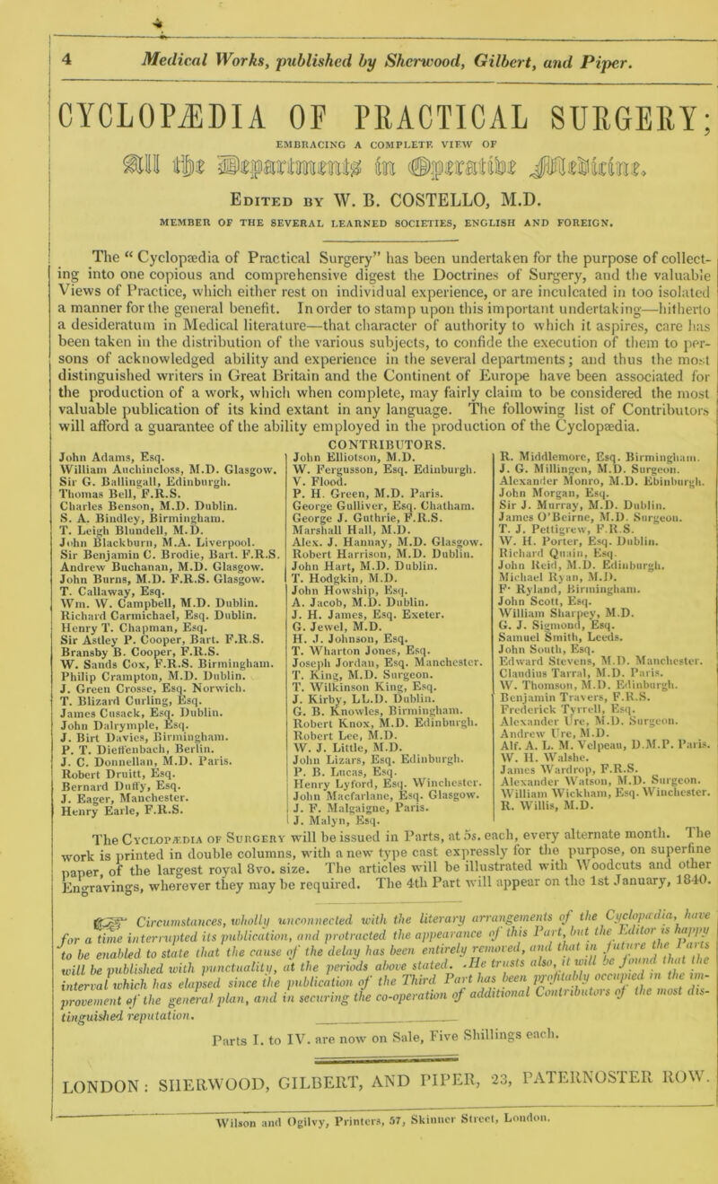 CYCLOPAEDIA OF PRACTICAL SURGERY; EMBRACING A COMPLETE VIEW OF Edited by W. B. COSTELLO, M.D. MEMBER OF THE SEVERAL LEARNED SOCIETIES, ENGLISH AND FOREIGN. The “ Cyclopaedia of Practical Surgery” has been undertaken for the purpose of collect- ing into one copious and comprehensive digest the Doctrines of Surgery, and the valuable Views of Practice, which either rest on individual experience, or are inculcated in too isolated a manner for the general benefit. In order to stamp upon this important undertaking—hitherto a desideratum in Medical literature—that character of authority to which it aspires, care has been taken in the distribution of the various subjects, to confide the execution of them to per- sons of acknowledged ability and experience in the several departments; and thus the most distinguished writers in Great Britain and the Continent of Europe have been associated for the production of a work, which when complete, may fairly claim to be considered the most valuable publication of its kind extant in any language. The following list of Contributors will afford a guarantee of the ability employed in the production of the Cyclopaedia. CONTRIBUTORS. John Elliotson, M.D. W. Fergusson, Esq. Edinburgh. V. Flood. P. H. Green, M.D. Paris. George Gulliver, Esq. Chatham. George J. Guthrie, F.R.S. Marshall Hall, M.D. Alex. J. Hannay, M.D. Glasgow. Robert Harrison, M.D. Dublin. John Hart, M.D. Dublin. T. Hodgkin, M.D. John Howship, Esq. A. Jacob, M.D. Dublin. J. H. James, Esq. Exeter. G. Jewel, M.D. H. J. Johnson, Esq. T. Wharton Jones, Esq. Joseph Jordan, Esq. Manchester. T. King, M.D. Surgeon. T. Wilkinson King, Esq. J. Kirby, LL.D. Dublin. G. B. Knowles, Birmingham. Robert Knox, M.D. Edinburgh. Robert Lee, M.D. W. J. Little, M.D. John Lizars, Esq. Edinburgh. P. B. Lucas, Esq. j Henry Lyford, Esq. Winchester, j John Macfarlane, Esq. Glasgow, i J. F. Malgaigne, Paris. I J. Malyn, Esq. The Cyclopaedia of Surgery will be issued in Parts, at 5s. each, every alternate month. 1 he work is printed in double columns, with a new type cast expressly for the purpose, on superfine paper of the largest royal 8vo. size. The articles will be illustrated with Woodcuts and other Engravings, wherever they may be required. The 4th Part will appear on the 1st January, 1840. gp®** Circumstances, wholly unconnected with the literary arrangements of the Cyclopwdia,have for a time interrupted its publication, and protracted the appearance oj this Part hut the u itor is appy to be enabled to State that the cause of the delay has been entirely removed, and that in future the Parts wi be published with punctuality, at the periods above stated. .He trusts also ,t will be jou d that the ^valwhchhas elapsed since the publication of the Third Part lias been y.ftaldy occupied m the im- plement If the general plan, and in securing the co-operation of additional Contributors oj the most dis- tinguished reputation. Parts I. to IV. are now on Sale, Five Shillings each. John Adams, Esq. William Auchincloss, M.D. Glasgow. Sir G. Ballingall, Edinburgh. Thomas Bell, F.R.S. Charles Benson, M.D. Dublin. S. A. Bindley, Birmingham. T. Leigh Blundell, M.D. John Blackburn, M.A. Liverpool. Sir Benjamin C. Brodie, Bart. F.R.S. Andrew Buchanan, M.D. Glasgow. John Burns, M.D. F.R.S. Glasgow. T. Callaway, Esq. Wm. W. Campbell, M.D. Dublin. Richard Carmichael, Esq. Dublin. Henry T. Chapman, Esq. Sir Astley P. Cooper, Bart. F.R.S. Bransby B. Cooper, F.R.S. W. Sands Cox, F.R.S. Birmingham. Philip Crampton, M.D. Dublin. J. Green Crosse, Esq. Norwich. T. Blizard Curling, Esq. James Cusack, Esq. Dublin. John Dalrymple, Esq. J. Birt Davies, Birmingham. P. T. Dietfenbach, Berlin. J. C. Donnellan, M.D. Paris. Robert Druitt, Esq. Bernard Duffy, Esq. J. Eager, Manchester. Henry Earle, F.R.S. R. Middlemorc, Esq. Birmingham. J. G. Millingen, M.D. Surgeon. Alexander Monro, M.D. Ebinburgli. John Morgan, Esq. Sir J. Murray, M.D. Dublin. James O’Beirne, M.D. Surgeon. T. J. Pettigrew, F.R.S. W. H. Porter, Esq. Dublin. Richard Qnain, Esq. John Reid, M.D. Edinburgh. Michael Ryan, M.I). F‘ Ryland, Birmingham. John Scott, Esq. William Sharpey, M.D. G. J. Sigmond, Esq. Samuel Smith, Leeds. John South, Esq. Edward Stevens, M.D. Manchester. Claudius Tarral, M.D. Paris. W. Thomson, M.D. Edinburgh. Benjamin Travers, F.R.S. Frederick Tyrrell, Esq. Alexander Ure, M.D. Surgeon. Andrew Ure, M.D. Alf. A. L. M. Velpeau, D.M.P. Paris. W. II. Walshe. James Wardrop, F.R.S. Alexander Watson, M.D. Surgeon. William Wickham, Esq. Winchester. R. Willis, M.D. LONDON : SIIERWOOD, GILBERT, AND FIPER, 23, PATERNOSTER ROW. Wilson and Ogilvy, Printers, 57, Skinner Street, London.