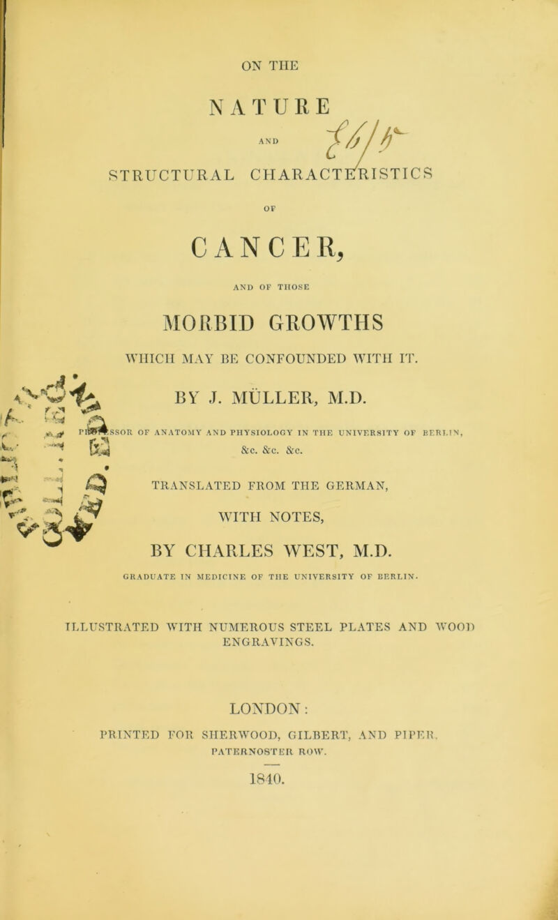 ON THE N A TURE STRUCTURAL CHARACTERISTIC OF s CANCER, AND OF THOSE * **■ Jrf '■Vf* 11 r.?i MORBID GROWTHS WHICH MAY BE CONFOUNDED WITH IT. BY J. MULLER, M.D. M UWW.SSOR OF ANATOMY AND PHYSIOLOGY IN THE UNIVERSITY OF RERUN, MS &c. &c. &c. TRANSLATED FROM THE GERMAN, WITH NOTES, BY CHARLES WEST, M.D. GRADUATE IN MEDICINE OF THE UNIVERSITY OF BERLIN. ILLUSTRATED WITH NUMEROUS STEEL PLATES AND WOOD ENGRAVINGS. LONDON: PRINTED FOR SHERWOOD, GILBERT, AND PIPER. PATERNOSTER ROW. 1840,