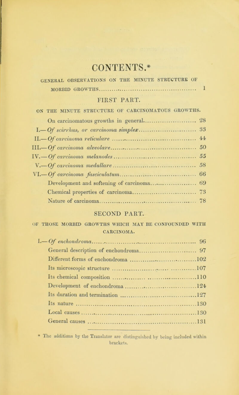 CONTENTS.* GENERAL OBSERVATIONS ON THE MINUTE STRUCTURE OF MORBID GROWTHS 1 FIRST PART. ON THE MINUTE STRUCTURE OF CARCINOMATOUS GROWTHS. On carcinomatous growths in general 28 I.— Of scirrhus, or carcinoma simplex 33 II.— Of carcinoma reticulare 4-4- III. — Of carcinoma alveolare 50 IV. -O/ carcinoma melanodes 55 V.— Of carcinoma medullare 58 VI.— Of carcinoma fasciculatum 66 Development and softening of carcinoma 69 Chemical properties of carcinoma 73 Nature of carcinoma 78 SECOND PART. OF THOSE MORBID GROWTHS WHICH MAY BE CONFOUNDED WITH CARCINOMA. I.— Of enchondroma 96 General description of enchondroma 97 Different forms of enchondroma 102 Its microscopic structure 107 Its chemical composition 110 Development of enchondroma 124- Its duration and termination 127 Its nature 130 Local causes 130 General causes 131 * lhe additions by the Translator are distinguished by being included within brackets.