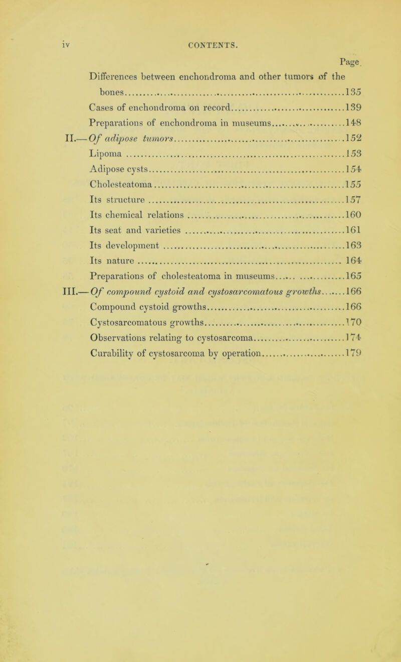 Page Differences between enchondroma and other tumors of the bones 135 Cases of enchondroma on record 139 Preparations of enchondroma in museums 148 II. — Of adipose tumors 152 Lipoma 153 Adipose cysts 154 Cholesteatoma 155 Its structure 157 Its chemical relations 160 Its seat and varieties 161 Its development 163 Its nature 164 Preparations of cholesteatoma in museums 165 III. — Of compound cystoid and eystosarcomatous growths 166 Compound cystoid growths 166 Cystosarcomatous growths 170 Observations relating to cystosarcoma 174- Curability of cystosarcoma by operation 179