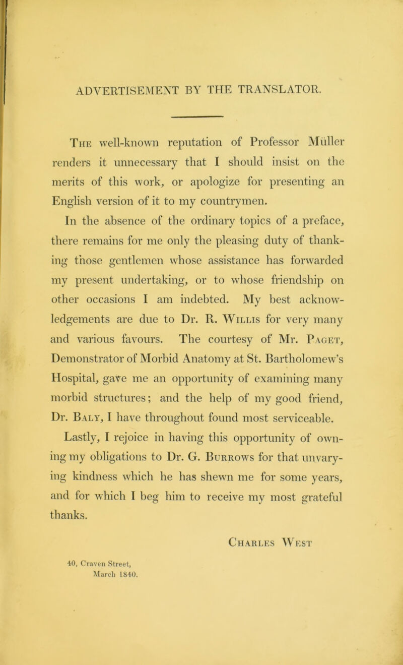 ADVERTISEMENT BY THE TRANSLATOR. The well-known reputation of Professor Muller renders it unnecessary that I should insist on the merits of this work, or apologize for presenting an English version of it to my countrymen. In the absence of the ordinary topics of a preface, there remains for me only the pleasing duty of thank- ing those gentlemen whose assistance has forwarded my present undertaking, or to whose friendship on other occasions I am indebted. My best acknow- ledgements are due to Dr. R. Willis for very many and various favours. The courtesy of Mr. Paget, Demonstrator of Morbid Anatomy at St. Bartholomew’s Hospital, gave me an opportunity of examining many morbid structures; and the help of my good friend, Dr. Baly, I have throughout found most serviceable. Lastly, I rejoice in having this opportunity of own- ing my obligations to Dr. G. Burrows for that unvary- ing kindness which he has shewn me for some years, and for which I beg him to receive my most grateful thanks. •10, Craven Street, March 1840. Charles West