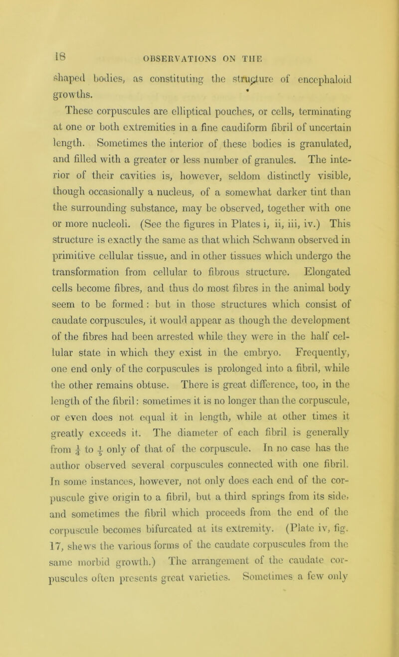 shaped bodies, as constituting, the structure of encephaloid growths. These corpuscules are elliptical pouches, or cells, terminating at one or both extremities in a fine caudiform fibril of uncertain length. Sometimes the interior of these bodies is granulated, and filled with a greater or less number of granules. The inte- rior of their cavities is, however, seldom distinctly visible, though occasionally a nucleus, of a somewhat darker tint than the surrounding substance, may be observed, together with one or more nucleoli. (See the figures in Plates i, ii, iii, iv.) This structure is exactly the same as that which Schwann observed in primitive cellular tissue, and in other tissues which undergo the transformation from cellular to fibrous structure. Elongated cells become fibres, and thus do most fibres in the animal body seem to be formed : but in those structures which consist of caudate corpuscules, it would appear as though the development of the fibres had been arrested while they were in the half cel- lular state in which they exist in the embryo. Frequently, one end only of the corpuscules is prolonged into a fibril, while the other remains obtuse. There is great difference, too, in the length of the fibril: sometimes it is no longer than the corpuscule, or even does not equal it in length, while at other times it greatly exceeds it. The diameter of each fibril is generally from | to t only of that of the corpuscule. In no case has the author observed several corpuscules connected with one fibril. In some instances, however, not only does each end of the cor- puscule give origin to a fibril, but a third springs from its side, and sometimes the fibril which proceeds from the end of the corpuscule becomes bifurcated at its extremity. (Plate iv, fig. 17, shews the various forms of the caudate corpuscules from the same morbid growth.) The arrangement of the caudate cor- pusculcs often presents great varieties. Sometimes a few only