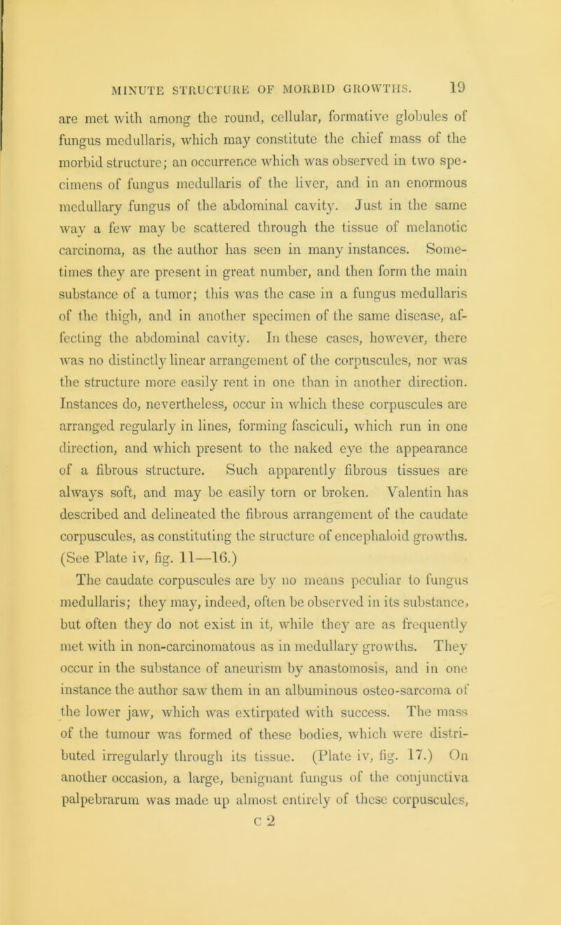 are met with among the round, cellular, formative globules of fungus mcdullaris, which may constitute the chief mass of the morbid structure; an occurrence which was observed in two spe* cimens of fungus medullaris of the liver, and in an enormous medullary fungus of the abdominal cavity. Just in the same way a few may be scattered through the tissue of melanotic carcinoma, as the author has seen in many instances. Some- times they are present in great number, and then form the main substance of a tumor; this was the case in a fungus medullaris of the thigh, and in another specimen of the same disease, af- fecting the abdominal cavity. In these cases, however, there was no distinctly linear arrangement of the corpuscules, nor was the structure more easily rent in one than in another direction. Instances do, nevertheless, occur in which these corpuscules are arranged regularly in lines, forming fasciculi, which run in one direction, and which present to the naked eye the appearance of a fibrous structure. Such apparently fibrous tissues are always soft, and may be easily torn or broken. Valentin has described and delineated the fibrous arrangement of the caudate corpuscules, as constituting the structure of encephaloid growths. (See Plate iv, fig. 11—16.) The caudate corpuscules are by no means peculiar to fungus medullaris; they may, indeed, often be observed in its substance, but often they do not exist in it, while they are as frequently met with in non-carcinomatous as in medullary growths. They occur in the substance of aneurism by anastomosis, and in one instance the author saw them in an albuminous osteo-sarcoma of the lower jaw, which was extirpated with success. The mass of the tumour was formed of these bodies, which were distri- buted irregularly through its tissue. (Plate iv, fig. 17.) On another occasion, a large, benignant fungus of the conjunctiva palpebrarum was made up almost entirely of these corpuscules, c 2