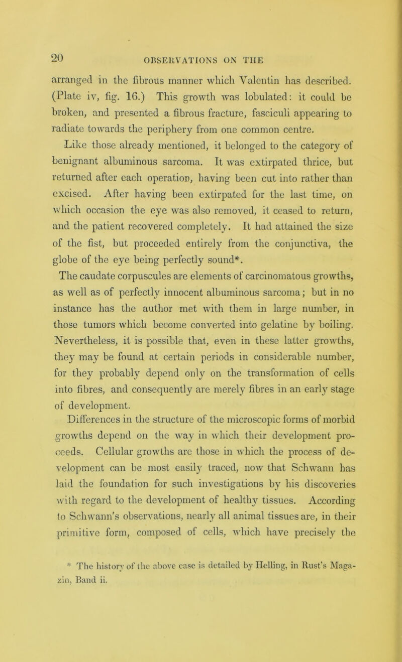 arranged in the fibrous manner which Valentin has described. (Plate iv, fig. 16.) This growth was lobulated: it could be broken, and presented a fibrous fracture, fasciculi appearing to radiate towards the periphery from one common centre. Like those already mentioned, it belonged to the category of benignant albuminous sarcoma. It was extirpated thrice, but returned after each operation, having been cut into rather than excised. After having been extirpated for the last time, on which occasion the eye was also removed, it ceased to return, and the patient recovered completely. It had attained the size of the fist, but proceeded entirely from the conjunctiva, the globe of the eye being perfectly sound*. The caudate corpuscules are elements of carcinomatous growths, as well as of perfectly innocent albuminous sarcoma; but in no instance has the author met with them in large number, in those tumors which become converted into gelatine by boiling. Nevertheless, it is possible that, even in these latter growths, they may be found at certain periods in considerable number, for they probably depend only on the transformation of cells into fibres, and consequently are merely fibres in an early stage of development. Differences in the structure of the microscopic forms of morbid growths depend on the way in which their development pro- ceeds. Cellular growths are those in which the process of de- velopment can be most easily traced, now that Schwann has laid the foundation for such investigations by his discoveries with regard to the development of healthy tissues. According to Schwann’s observations, nearly all animal tissues are, in their primitive form, composed of cells, which have precisely the * The history of the above case is detailed by Helling, in Rust’s Maga- zin, Band ii.