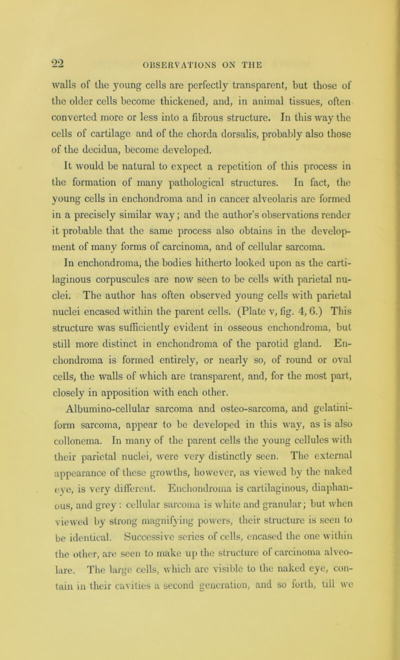 walls of the young cells arc perfectly transparent, but those of the older cells become thickened, and, in animal tissues, often converted more or less into a fibrous structure. In this way the cells of cartilage and of the chorda dorsalis, probably also those of the decidua, become developed. It would be natural to expect a repetition of this process in the formation of many pathological structures. In fact, the young cells in enchondroma and in cancer alveolaris are formed in a precisely similar way; and the author’s observations render it probable that the same process also obtains in the develop- ment of many forms of carcinoma, and of cellular sarcoma. In enchondroma, the bodies hitherto looked upon as the carti- laginous corpuscules are now seen to be cells with parietal nu- clei. The author has often observed young cells with parietal nuclei encased within the parent cells. (Plate v, fig. 4, 6.) This structure was sufficiently evident in osseous enchondroma, but still more distinct in enchondroma of the parotid gland. En- chondroma is formed entirely, or nearly so, of round or oval cells, the walls of which are transparent, and, for the most part, closely in apposition with each other. Albumino-cellular sarcoma and osteo-sarcoma, and gelatini- form sarcoma, appear to be developed in this way, as is also collonema. In many of the parent cells the young cellules with their parietal nuclei, were very distinctly seen. The external appearance of these growths, however, as viewed by the naked eye, is very different. Enchondroma is cartilaginous, diaphan- ous, and grey : cellular sarcoma is white and granular; but when viewed by strong magnifying powers, their structure is seen to be identical. Successive series of cells, encased the one within the other, are seen to make up the structure of carcinoma alveo- lare. The large cells, which are visible to the naked eye, con- tain in their cavities a second generation, and so forth, till we