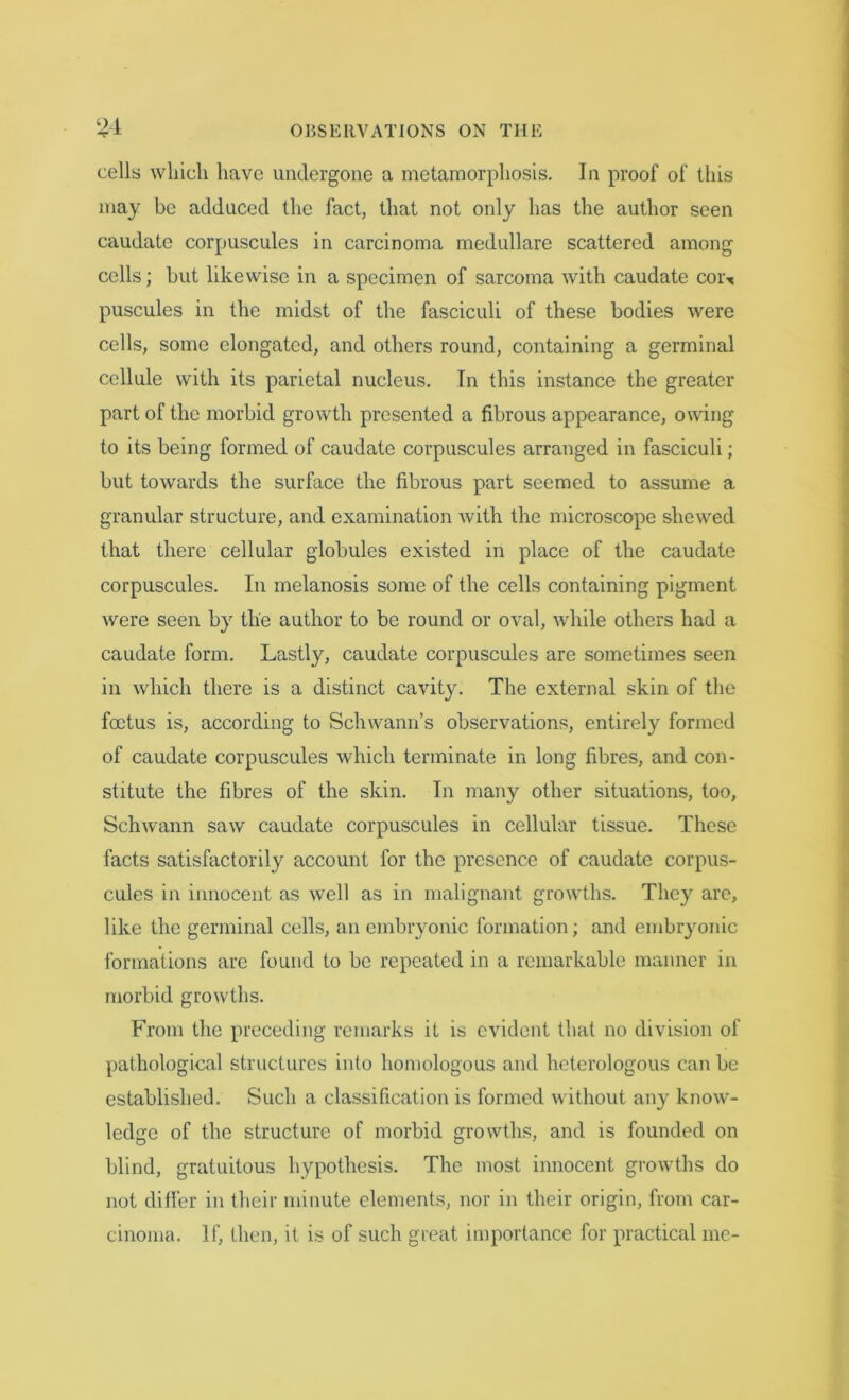 cells which have undergone a metamorphosis. In proof of this may be adduced the fact, that not only has the author seen caudate corpuscules in carcinoma medullare scattered among cells; but likewise in a specimen of sarcoma with caudate coi\ puscules in the midst of the fasciculi of these bodies were cells, some elongated, and others round, containing a germinal cellule with its parietal nucleus. In this instance the greater part of the morbid growth presented a fibrous appearance, owing to its being formed of caudate corpuscules arranged in fasciculi; but towards the surface the fibrous part seemed to assume a granular structure, and examination with the microscope shewed that there cellular globules existed in place of the caudate corpuscules. In melanosis some of the cells containing pigment were seen by the author to be round or oval, while others had a caudate form. Lastly, caudate corpuscules are sometimes seen in which there is a distinct cavity. The external skin of the foetus is, according to Schwann’s observations, entirely formed of caudate corpuscules which terminate in long fibres, and con- stitute the fibres of the skin. In many other situations, too, Schwann saw caudate corpuscules in cellular tissue. These facts satisfactorily account for the presence of caudate corpus- cules in innocent as well as in malignant growths. They are, like the germinal cells, an embryonic formation; and embryonic formations are found to be repeated in a remarkable manner in morbid growths. From the preceding remarks it is evident that no division of pathological structures into homologous and heterologous can be established. Such a classification is formed without any know- ledge of the structure of morbid growths, and is founded on blind, gratuitous hypothesis. The most innocent growths do not differ in their minute elements, nor in their origin, from car- cinoma. If, then, it is of such great importance for practical me-