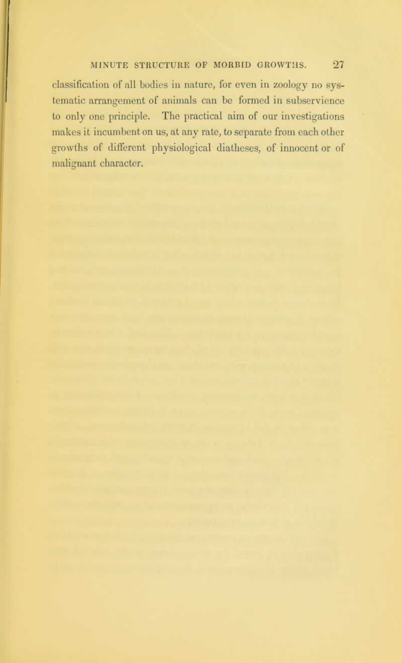 classification of all bodies in nature, for even in zoology no sys- tematic arrangement of animals can be formed in subservience to only one principle. The practical aim of our investigations makes it incumbent on us, at any rate, to separate from each other growths of different physiological diatheses, of innocent or of malignant character.