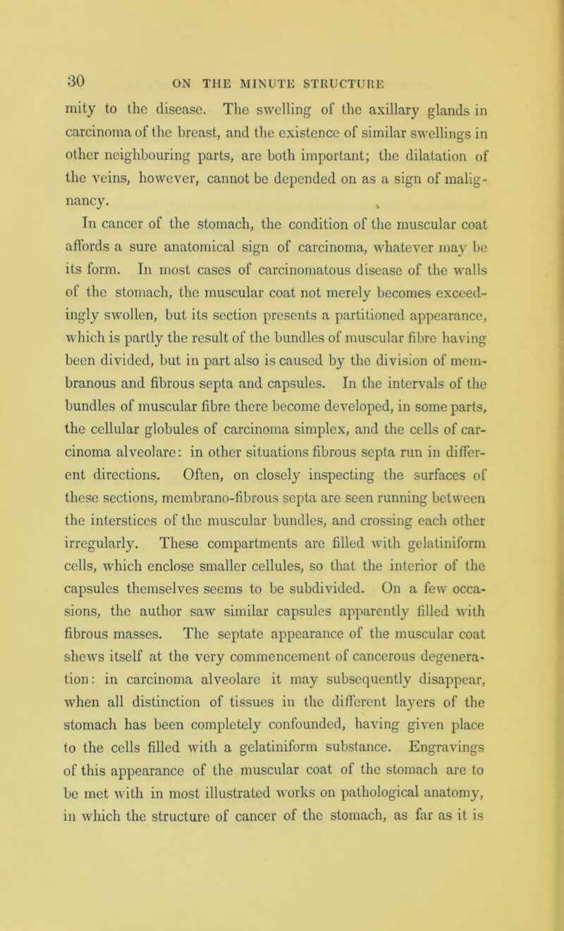 mity to the disease. The swelling of the axillary glands in carcinoma of the breast, and the existence of similar swellings in other neighbouring parts, are both important; the dilatation of the veins, however, cannot be depended on as a sign of malig- nancy. In cancer of the stomach, the condition of the muscular coat affords a sure anatomical sign of carcinoma, whatever may be its form. In most cases of carcinomatous disease of the walls of the stomach, the muscular coat not merely becomes exceed- ingly swollen, but its section presents a partitioned appearance, which is partly the result of the bundles of muscular fibre having- been divided, but in part also is caused by the division of mem- branous and fibrous septa and capsules. In the intervals of the bundles of muscular fibre there become developed, in some parts, the cellular globules of carcinoma simplex, and the cells of car- cinoma alveolare: in other situations fibrous septa run in differ- ent directions. Often, on closely inspecting the surfaces of these sections, membrano-fibrous septa are seen running between the interstices of the muscular bundles, and crossing each other irregularly. These compartments are filled with gelatiniform cells, which enclose smaller cellules, so that the interior of the capsules themselves seems to be subdivided. On a few occa- sions, the author saw similar capsules apparently filled Avith fibrous masses. The septate appearance of the muscular coat shews itself at the very commencement of cancerous degenera- tion: in carcinoma alveolare it may subsequently disappear, when all distinction of tissues in the different la}^ers of the stomach has been completely confounded, having given place to the cells filled with a gelatiniform substance. Engravings of this appearance of the muscular coat of the stomach are to be met with in most illustrated works on pathological anatomy, in which the structure of cancer of the stomach, as far as it is