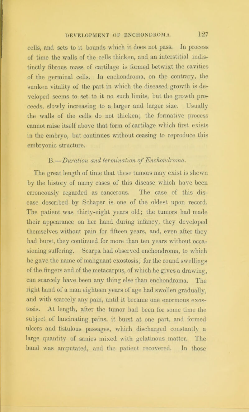 cells, and sets to it bounds which it does not pass. In process of time the walls of the cells thicken, and an interstitial indis- tinctly fibrous mass of cartilage is formed betwixt the cavities of the germinal cells. In enchondroma, on the contrary, the sunken vitality of the part in which the diseased growth is de- veloped seems to set to it no such limits, but the growth pro- ceeds, slowly increasing to a larger and larger size. Usually the walls of the cells do not thicken; the formative process cannot raise itself above that form of cartilage which first exists in the embryo, but continues without ceasing to reproduce this embryonic structure. B.—Duration and termination of Enchondroma. The great length of time that these tumors may exist is shewn by the history of many cases of this disease which have been erroneously regarded as cancerous. The case of this dis- ease described by Schaper is one of the oldest upon record. The patient was thirty-eight years old; the tumors had made their appearance on her hand during infancy, they developed themselves without pain for fifteen years, and, even after they had burst, they continued for more than ten years without occa- sioning suffering. Scarpa had observed enchondroma, to which he gave the name of malignant exostosis; for the round swellings of the fingers and of the metacarpus, of which he gives a drawing, can scarcely have been any thing else than enchondroma. The right hand of a man eighteen years of age had swollen gradually, and with scarcely any pain, until it became one enormous exos- tosis. At length, after the tumor had been for some time the subject of lancinating pains, it burst at one part, and formed ulcers and fistulous passages, which discharged constantly a large quantity of sanies mixed with gelatinous matter. The hand was amputated, and the patient recovered. In those