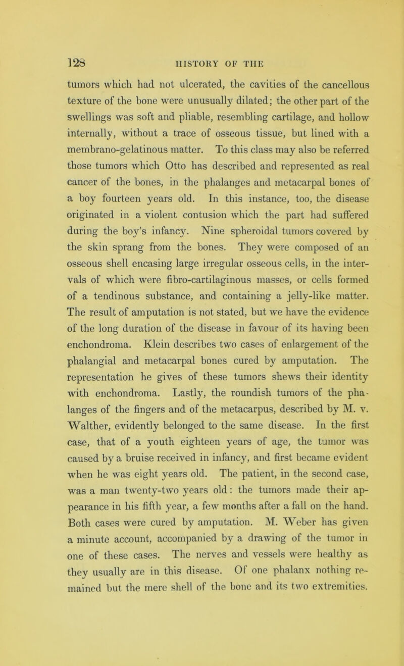 tumors which had not ulcerated, the cavities of the cancellous texture of the bone were unusually dilated; the other part of the swellings was soft and pliable, resembling cartilage, and hollow internally, without a trace of osseous tissue, but lined with a membrano-gelatinous matter. To this class may also be referred those tumors which Otto has described and represented as real cancer of the bones, in the phalanges and metacarpal bones of a boy fourteen years old. In this instance, too, the disease originated in a violent contusion which the part had suffered during the boy’s infancy. Nine spheroidal tumors covered by the skin sprang from the bones. They were composed of an osseous shell encasing large irregular osseous cells, in the inter- vals of which were fibro-cartilaginous masses, or cells formed of a tendinous substance, and containing a jelly-like matter. The result of amputation is not stated, but we have the evidence of the long duration of the disease in favour of its having been enchondroma. Klein describes two cases of enlargement of the phalangial and metacarpal bones cured by amputation. The representation he gives of these tumors shews their identity with enchondroma. Lastly, the roundish tumors of the pha- langes of the fingers and of the metacarpus, described by M. v. Walther, evidently belonged to the same disease. In the first case, that of a youth eighteen years of age, the tumor was caused by a bruise received in infancy, and first became evident when he was eight years old. The patient, in the second case, was a man twenty-two years old: the tumors made their ap- pearance in his fifth year, a few months after a fall on the hand. Both cases were cured by amputation. M. Weber has given a minute account, accompanied by a drawing of the tumor in one of these cases. The nerves and vessels were healthy as they usually are in this disease. Of one phalanx nothing re- mained but the mere shell of the bone and its two extremities.