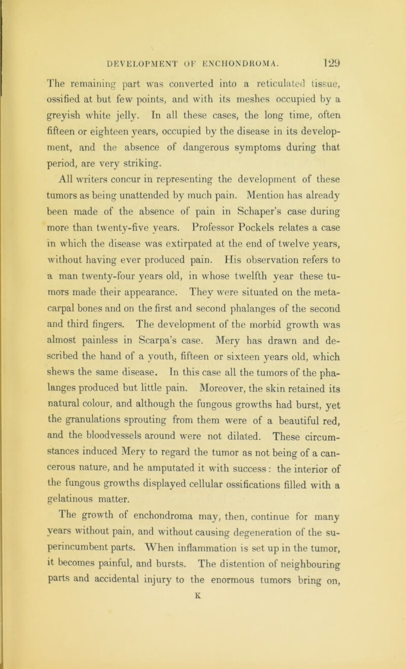 Tlie remaining part was converted into a reticulated tissue, ossified at but few points, and with its meshes occupied by a greyish white jelly. In all these cases, the long time, often fifteen or eighteen years, occupied by the disease in its develop- ment, and the absence of dangerous symptoms during that period, are very striking. All writers concur in representing the development of these tumors as being unattended by much pain. Mention has already been made of the absence of pain in Schaper’s case during more than twenty-five years. Professor Pockels relates a case in which the disease was extirpated at the end of twelve years, without having ever produced pain. His observation refers to a man twenty-four years old, in whose twelfth year these tu- mors made their appearance. They were situated on the meta- carpal bones and on the first and second phalanges of the second and third fingers. The development of the morbid growth was almost painless in Scarpa’s case. Mery has drawn and de- scribed the hand of a youth, fifteen or sixteen years old, which shews the same disease. In this case all the tumors of the pha- langes produced but little pain. Moreover, the skin retained its natural colour, and although the fungous growths had burst, yet the granulations sprouting from them were of a beautiful red, and the bloodvessels around were not dilated. These circum- stances induced Mery to regard the tumor as not being of a can- cerous nature, and he amputated it with success: the interior of the fungous growths displayed cellular ossifications filled with a gelatinous matter. The growth of enchondroma may, then, continue for many years without pain, and without causing degeneration of the su- perincumbent parts. When inflammation is set up in the tumor, it becomes painful, and bursts. The distention of neighbouring parts and accidental injury to the enormous tumors bring on, K