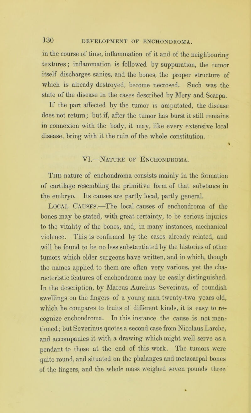 in the course of time, inflammation of it and of the neighbouring textures; inflammation is followed by suppuration, the tumor itself discharges sanies, and the bones, the proper structure of which is already destroyed, become necrosed. Such was the state of the disease in the cases described by Mery and Scarpa. If the part affected by the tumor is amputated, the disease does not return; but if, after the tumor has burst it still remains in connexion with the body, it may, like every extensive local disease, bring with it the ruin of the whole constitution. I VI.—Nature of Enchondroma. The nature of enchondroma consists mainly in the formation of cartilage resembling the primitive form of that substance in the embryo. Its causes are partly local, partly general. LOCAL Causes.'—The local causes of enchondroma of the bones may be stated, with great certainty, to be serious injuries to the vitality of the bones, and, in many instances, mechanical violence. This is confirmed by the cases already related, and will be found to be no less substantiated by the histories of other tumors which older surgeons have written, and in which, though the names applied to them are often very various, yet the cha- racteristic features of enchondroma may be easily distinguished. In the description, by Marcus Aurelius Severinus, of roundish swellings on the fingers of a young man twenty-two years old, which he compares to fruits of different kinds, it is easy to re- cognize enchondroma. In this instance the cause is not men- tioned; but Severinus quotes a second case from Nicolaus Larche, and accompanies it with a drawing which might well serve as a pendant to those at the end of this work. The tumors were quite round, and situated on the phalanges and metacarpal bones of the fingers, and the whole mass weighed seven pounds three