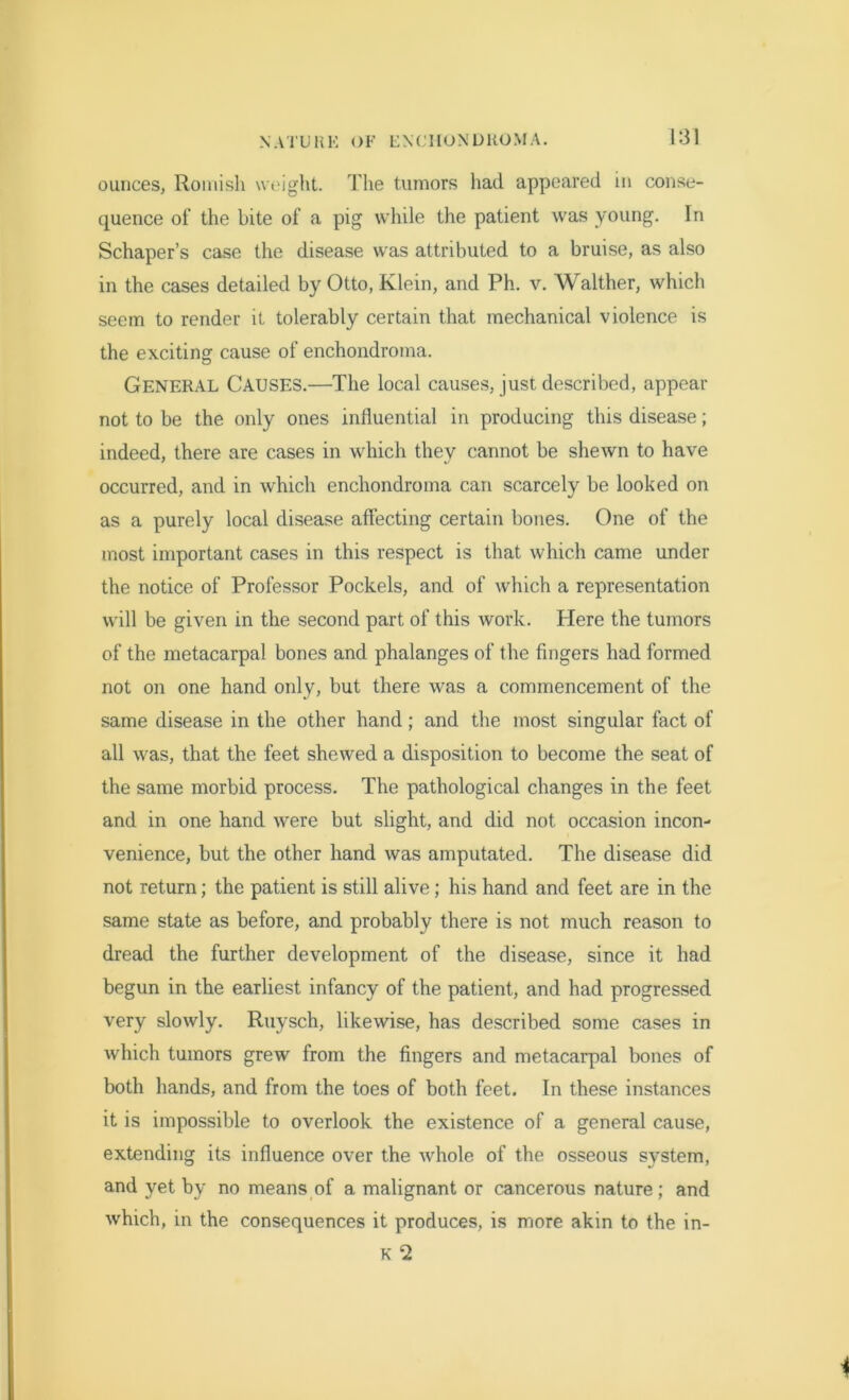 ounces, Romish weight. The tumors had appeared in conse- quence of the bite of a pig while the patient was young. In Schaper’s case the disease was attributed to a bruise, as also in the cases detailed by Otto, Klein, and Ph. v. Walther, which seem to render it tolerably certain that mechanical violence is the exciting cause of enchondroma. General Causes.—The local causes, just described, appear not to be the only ones influential in producing this disease; indeed, there are cases in which they cannot be shewn to have occurred, and in which enchondroma can scarcely be looked on as a purely local disease affecting certain bones. One of the most important cases in this respect is that which came under the notice of Professor Pockels, and of which a representation will be given in the second part of this work. Here the tumors of the metacarpal bones and phalanges of the fingers had formed not on one hand only, but there was a commencement of the same disease in the other hand; and the most singular fact of all was, that the feet shewed a disposition to become the seat of the same morbid process. The pathological changes in the feet and in one hand were but slight, and did not occasion incon- venience, but the other hand was amputated. The disease did not return; the patient is still alive; his hand and feet are in the same state as before, and probably there is not much reason to dread the further development of the disease, since it had begun in the earliest infancy of the patient, and had progressed very slowly. Ruysch, likewise, has described some cases in which tumors grew from the fingers and metacarpal bones of both hands, and from the toes of both feet. In these instances it is impossible to overlook the existence of a general cause, extending its influence over the whole of the osseous system, and yet by no means of a malignant or cancerous nature ; and which, in the consequences it produces, is more akin to the in- K 2