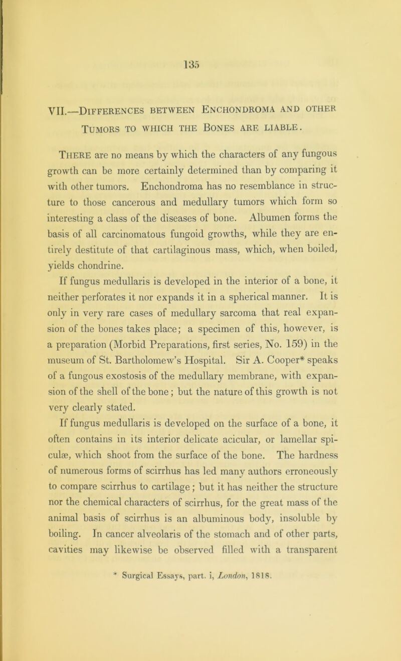 VII. Differences between Enciiondroma and other Tumors to which the Bones are liable. There are no means by which the characters of any fungous growth can be more certainly determined than by comparing it with other tumors. Enchondroma has no resemblance in struc- ture to those cancerous and medullary tumors which form so interesting a class of the diseases of bone. Albumen forms the basis of all carcinomatous fungoid growths, while they are en- tirely destitute of that cartilaginous mass, which, when boiled, yields chondrine. If fungus medullaris is developed in the interior of a bone, it neither perforates it nor expands it in a spherical manner. It is only in very rare cases of medullary sarcoma that real expan- sion of the bones takes place; a specimen of this, however, is a preparation (Morbid Preparations, first series, No. 159) in the museum of St. Bartholomew’s Hospital. Sir A. Cooper* speaks of a fungous exostosis of the medullary membrane, with expan- sion of the shell of the bone; but the nature of this growth is not very clearly stated. If fungus medullaris is developed on the surface of a bone, it often contains in its interior delicate acicular, or lamellar spi- culae, which shoot from the surface of the bone. The hardness of numerous forms of scirrhus has led many authors erroneously to compare scirrhus to cartilage; but it has neither the structure nor the chemical characters of scirrhus, for the great mass of the animal basis of scirrhus is an albuminous body, insoluble by boiling. In cancer alveolaris of the stomach and of other parts, cavities may likewise be observed filled with a transparent * Surgical Essays, part, i, London, 1818.