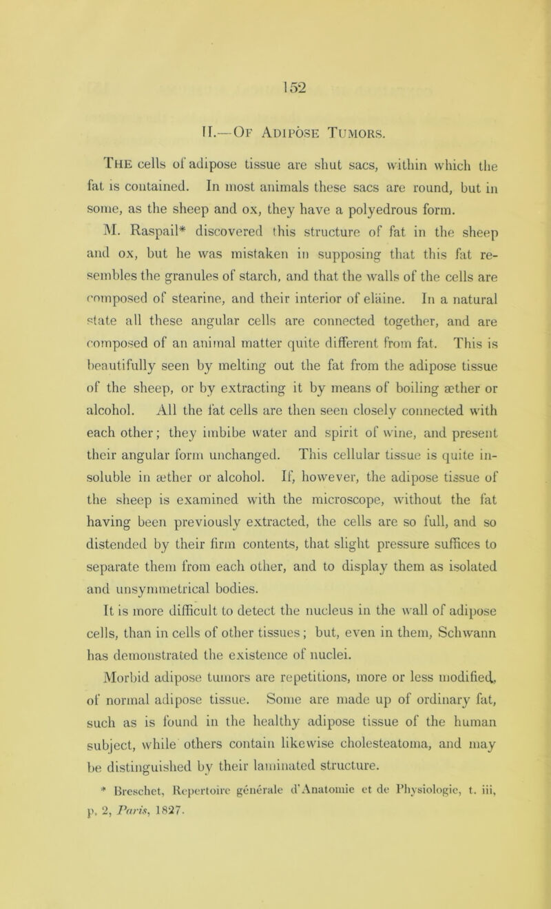IF.— Of Adipose Tumors. The cells of adipose tissue are shut sacs, within which the fat is contained. In most animals these sacs are round, but in some, as the sheep and ox, they have a polyedrous form. M. Raspail* discovered this structure of fat in the sheep and ox, but he was mistaken in supposing that this hit re- sembles the granules of starch, and that the Avails of the cells are composed of stearine, and their interior of elaine. In a natural state all these angular cells are connected together, and are composed of an animal matter quite different from fat. This is beautifully seen by melting out the fat from the adipose tissue of the sheep, or by extracting it by means of boiling aether or alcohol. All the fat cells are then seen closely connected with each other; they imbibe water and spirit of wine, and present their angular form unchanged. This cellular tissue is quite in- soluble in aether or alcohol. If, however, the adipose tissue of the sheep is examined with the microscope, Avithout the fat having been previously extracted, the cells are so full, and so distended by their firm contents, that slight pressure suffices to separate them from each other, and to display them as isolated and unsymmetrical bodies. It is more difficult to detect the nucleus in the wall of adipose cells, than in cells of other tissues ; but, even in them, Sclnvann has demonstrated the existence of nuclei. Morbid adipose tumors are repetitions, more or less modified., of normal adipose tissue. Some are made up of ordinary fat, such as is found in the healthy adipose tissue of the human subject, while others contain likewise cholesteatoma, and may be distinguished by their laminated structure. * Breschet, Repertoire generate d’Anatomic et de Physiologic, t. iii, p, 2, Paris, 1827.