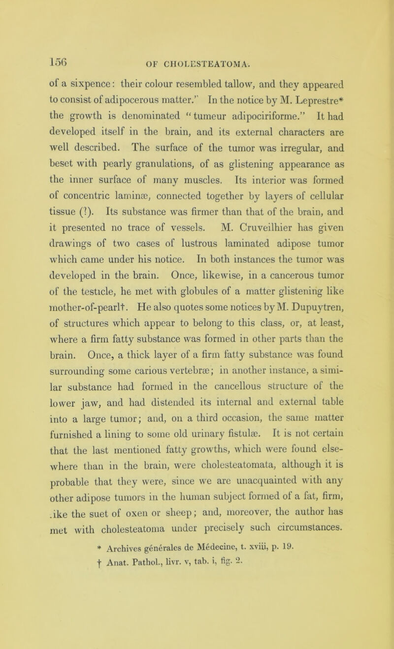 ol’ a sixpence: their colour resembled tallow, and they appeared to consist of adipocerous matter.’' In the notice by M. Leprestre* the growth is denominated “ tumeur adipociriforme.” It had developed itself in the brain, and its external characters are well described. The surface of the tumor was irregular, and beset with pearly granulations, of as glistening appearance as the inner surface of many muscles. Its interior was formed of concentric laminae, connected together by layers of cellular tissue (!). Its substance was firmer than that of the brain, and it presented no trace of vessels. M. Cruveilhier has given drawings of two cases of lustrous laminated adipose tumor which came under his notice. In both instances the tumor was developed in the brain. Once, likewise, in a cancerous tumor of the testicle, he met with globules of a matter glistening like mother-of-pearlt. He also quotes some notices by M. Dupuytren, of structures which appear to belong to this class, or, at least, where a firm fatty substance was formed in other parts than the brain. Once, a thick layer of a firm fatty substance was found surrounding some carious vertebrae; in another instance, a simi- lar substance had formed in the cancellous structure of the lower jaw, and had distended its internal and external table into a large tumor; and, on a third occasion, the same matter furnished a lining to some old urinary fistulae. It is not certain that the last mentioned fatty growths, which were found else- where than in the brain, were cholesteatomata, although it is probable that they were, since we are unacquainted with any other adipose tumors in the human subject formed ol a fat, firm, .ike the suet of oxen or sheep; and, moreover, the author has met with cholesteatoma under precisely such circumstances. * Archives generates de Medecine, t. xviii, p. 19. f Anat. Pathol., livr. v, tab. i, tig. -.