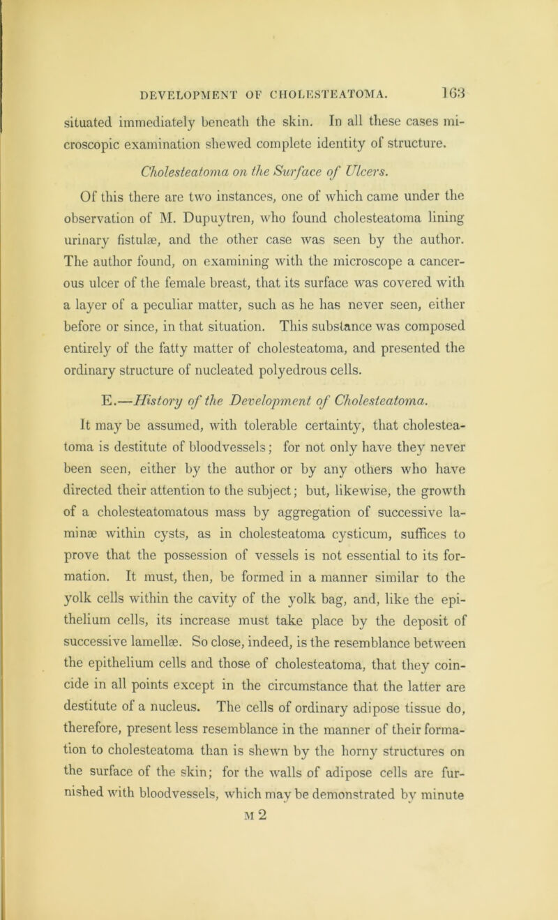 situated immediately beneath the skin. In all these cases mi- croscopic examination shewed complete identity of structure. Cholesteatoma on the Surface of Ulcers. Of this there are two instances, one of which came under the observation of M. Dupuytren, who found cholesteatoma lining- urinary fistula?, and the other case was seen by the author. The author found, on examining with the microscope a cancer- ous ulcer of the female breast, that its surface was covered with a layer of a peculiar matter, such as he has never seen, either before or since, in that situation. This substance was composed entirely of the fatty matter of cholesteatoma, and presented the ordinary structure of nucleated polyedrous cells. E.—History of the Development of Cholesteatoma. It may be assumed, with tolerable certainty, that cholestea- toma is destitute of bloodvessels; for not only have they never been seen, either by the author or by any others who have directed their attention to the subject; but, likewise, the growth of a cholesteatomatous mass by aggregation of successive la- minae within cysts, as in cholesteatoma cysticum, suffices to prove that the possession of vessels is not essential to its for- mation. It must, then, be formed in a manner similar to the yolk cells within the cavity of the yolk bag, and, like the epi- thelium cells, its increase must take place by the deposit of successive lamellae. So close, indeed, is the resemblance between the epithelium cells and those of cholesteatoma, that they coin- cide in all points except in the circumstance that the latter are destitute of a nucleus. The cells of ordinary adipose tissue do, therefore, present less resemblance in the manner of their forma- tion to cholesteatoma than is shewn by the horny structures on the surface of the skin; for the walls of adipose cells are fur- nished with bloodvessels, which may be demonstrated bv minute m2