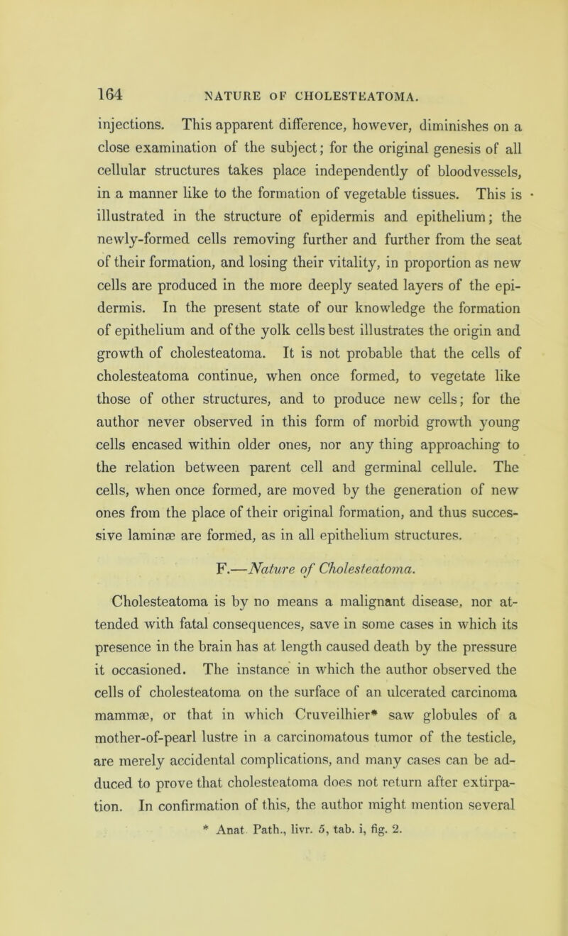 injections. This apparent difference, hoAvever, diminishes on a close examination of the subject; for the original genesis of all cellular structures takes place independently of bloodvessels, in a manner like to the formation of vegetable tissues. This is • illustrated in the structure of epidermis and epithelium; the newly-formed cells removing further and further from the seat of their formation, and losing their vitality, in proportion as new cells are produced in the more deeply seated layers of the epi- dermis. In the present state of our knowledge the formation of epithelium and of the yolk cells best illustrates the origin and growth of cholesteatoma. It is not probable that the cells of cholesteatoma continue, when once formed, to vegetate like those of other structures, and to produce new cells; for the author never observed in this form of morbid growth young cells encased within older ones, nor any thing approaching to the relation between parent cell and germinal cellule. The cells, when once formed, are moved by the generation of new ones from the place of their original formation, and thus succes- sive laminse are formed, as in all epithelium structures. F.—Nature of Cholesteatoma. Cholesteatoma is by no means a malignant disease, nor at- tended with fatal consequences, save in some cases in which its presence in the brain has at length caused death by the pressure it occasioned. The instance in which the author observed the cells of cholesteatoma on the surface of an ulcerated carcinoma mammae, or that in which Cruveilhier* saw globules of a mother-of-pearl lustre in a carcinomatous tumor of the testicle, are merely accidental complications, and many cases can be ad- duced to prove that cholesteatoma does not return after extirpa- tion. In confirmation of this, the author might mention several * Anat Path., livr. 5, tab. i, fig. 2.