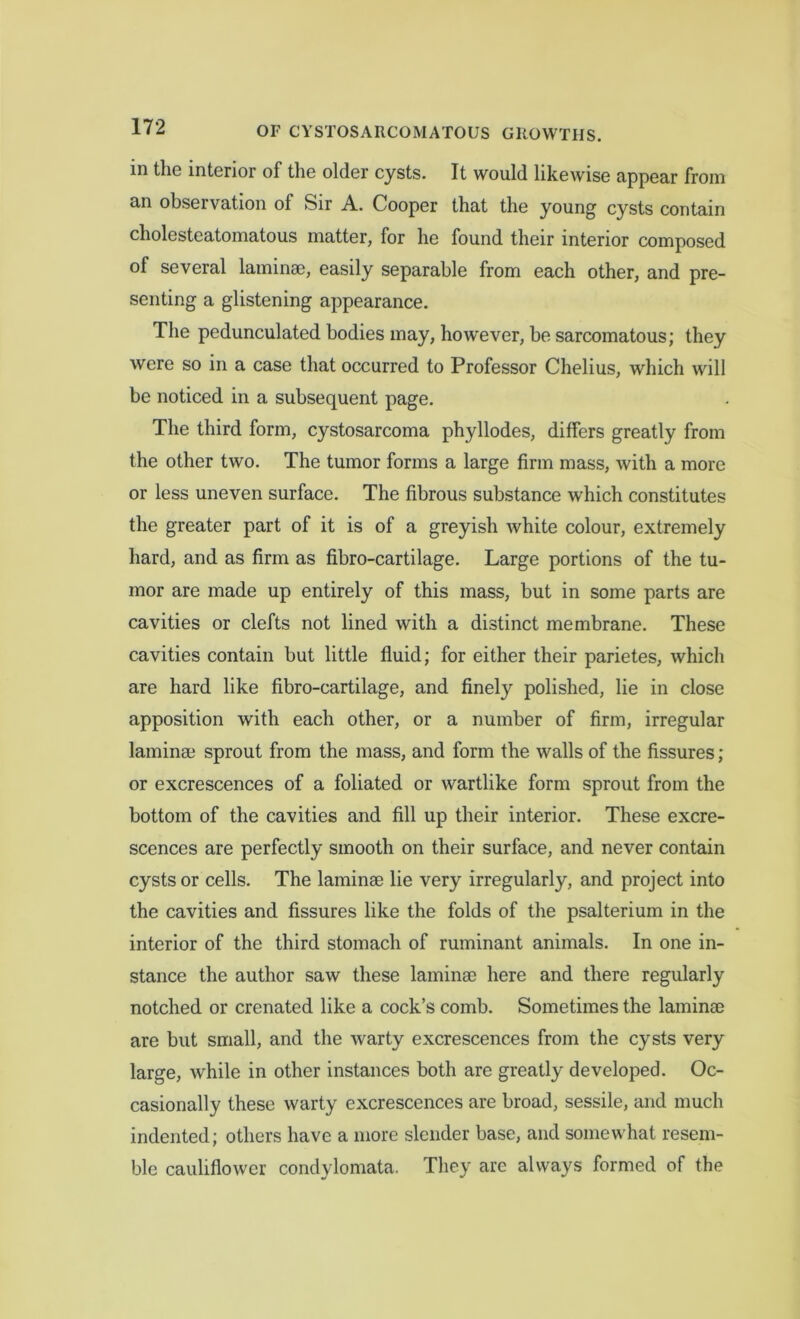 in the interior of the older cysts. It would likewise appear from an observation of Sir A. Cooper that the young cysts contain cholesteatomatous matter, for he found their interior composed of several laminae, easily separable from each other, and pre- senting a glistening appearance. The pedunculated bodies may, however, be sarcomatous; they were so in a case that occurred to Professor Chelius, which will be noticed in a subsequent page. The third form, cystosarcoma phyllodes, differs greatly from the other two. The tumor forms a large firm mass, with a more or less uneven surface. The fibrous substance which constitutes the greater part of it is of a greyish white colour, extremely hard, and as firm as fibro-cartilage. Large portions of the tu- mor are made up entirely of this mass, but in some parts are cavities or clefts not lined with a distinct membrane. These cavities contain but little fluid; for either their parietes, which are hard like fibro-cartilage, and finely polished, lie in close apposition with each other, or a number of firm, irregular laminae sprout from the mass, and form the walls of the fissures ; or excrescences of a foliated or wartlike form sprout from the bottom of the cavities and fill up their interior. These excre- scences are perfectly smooth on their surface, and never contain cysts or cells. The laminae lie very irregularly, and project into the cavities and fissures like the folds of the psalterium in the interior of the third stomach of ruminant animals. In one in- stance the author saw these laminae here and there regularly notched or crenated like a cock’s comb. Sometimes the laminae are but small, and the warty excrescences from the cysts very large, while in other instances both are greatly developed. Oc- casionally these warty excrescences are broad, sessile, and much indented; others have a more slender base, and somewhat resem- ble cauliflower condylomata. They are always formed of the