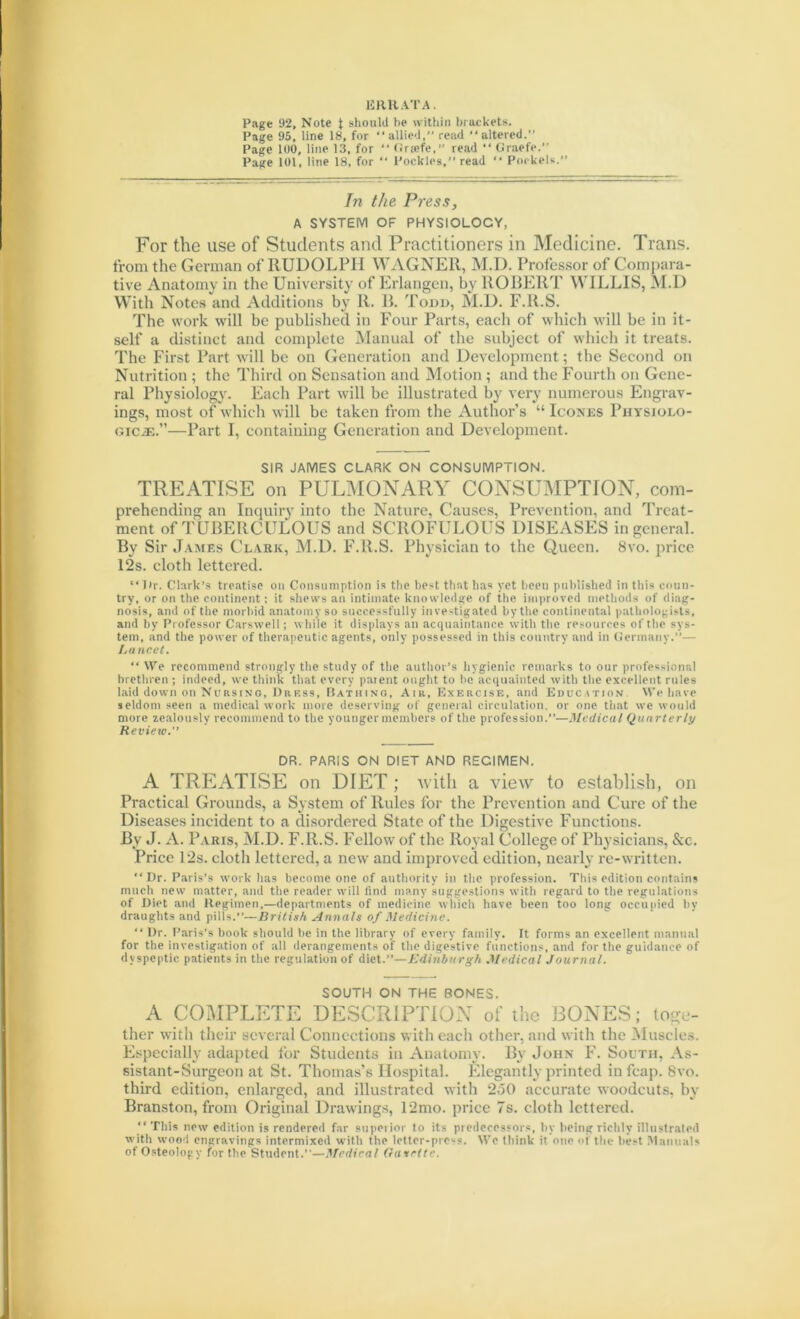 ERRATA. Page 92, Note \ should be within brackets. Page 95, line 18, for “allied, read “altered.” Page 100, line 13, for “ Griefe,” read “ Graefe. Page 101, line 18, for “ l’ockles,” read “ Porkels. In the Press, A SYSTEM OF PHYSIOLOCY, For the use of Students and Practitioners in Medicine. Trans, from the German of RUDOLPH WAGNER, M.D. Professor of Compara- tive Anatomy in the University of Erlangen, by ROBERT WILLIS, M.D With Notes and Additions by R. B. Todd, M.D. F.R.S. The work will be published in Four Parts, each of which will be in it- self a distinct and complete Manual of the subject of which it treats. The First Part will be on Generation and Development; the Second on Nutrition ; the Third on Sensation and Motion ; and the Fourth on Gene- ral Physiology. Each Part will be illustrated by very numerous Engrav- ings, most of which will be taken from the Author’s “ Iconics Physiolo- gicje.”—Part I, containing Generation and Development. SIR JAMES CLARK ON CONSUMPTION. TREATISE on PULMONARY CONSUMPTION, com- prehending an Inquiry into the Nature, Causes, Prevention, and Treat- ment of TUBERCULOUS and SCROFULOUS DISEASES in general. By Sir James Clark, M.D. F.R.S. Physician to the Queen. 8vo. price 12s. cloth lettered. “T>r. Clark’s treatise on Consumption is the best that has yet beeu published in this coun- try, or on the continent; it shews an intimate knowledge of the improved methods of diag- nosis, and of the morbid anatomy so successfully investigated by the continental pathologists, and by Professor Carswell; while it displays an acquaintance with the resources of the sys- tem, and the power of therapeutic agents, only possessed in this country and in Germany.”— Lancet. “ We recommend strongly the study of the author’s hygienic remarks to our professional brethren ; indeed, we think that every parent ought to be acquainted with the excellent rules laid down on Nursing, Dress, Bathing, Air, Exercise, and Education VVe have seldom seen a medical work more deserving of general circulation, or one that we would more zealously recommend to the younger members of the profession.”—Medical Quarterly Review.” DR. PARIS ON DIET AND RECIMEN. A TREATISE on DIET ; with a view to establish, on Practical Grounds, a System of Rules for the Prevention and Cure of the Diseases incident to a disordered State of the Digestive Functions. By J. A. Paris, M.D. F.R.S. Fellow of the Royal College of Physicians, &c. Price 12s. cloth lettered, a new and improved edition, nearly re-written. “Dr. Paris’s work has become one of authority in the profession. This edition contains much new matter, and the reader will find many suggestions with regard to the regulations of Diet and Regimen,—departments of medicine winch have been too long occupied by draughts and pills.”—British Annals of Medicine. “ Dr. Paris’s book should be in the library of every family. It forms an excellent manual for the investigation of all derangements of the digestive functions, and for the guidance of dyspeptic patients in the regulation of diet.”—Edinburgh Medical Journal. SOUTH ON THE BONES. A COMPLETE DESCRIPTION of the BONES; toge- ther with their several Connections with each other, and with the Muscles. Especially adapted for Students in Anatomy. Bv John F. South, As- sistant-Surgeon at St. Thomas’s Hospital. Elegantly printed infeap. 8vo. third edition, enlarged, and illustrated with 250 accurate woodcuts, by Branston, from Original Drawings, 12mo. price 7s. cloth lettered. “ This new edition is rendered far superior to its predecessors, by being richly illustrated with wood engravings intermixed with the letter-pre-s. We think it one of the best .Manuals of Osteology for the Student.”—urcdical Oavrtte.