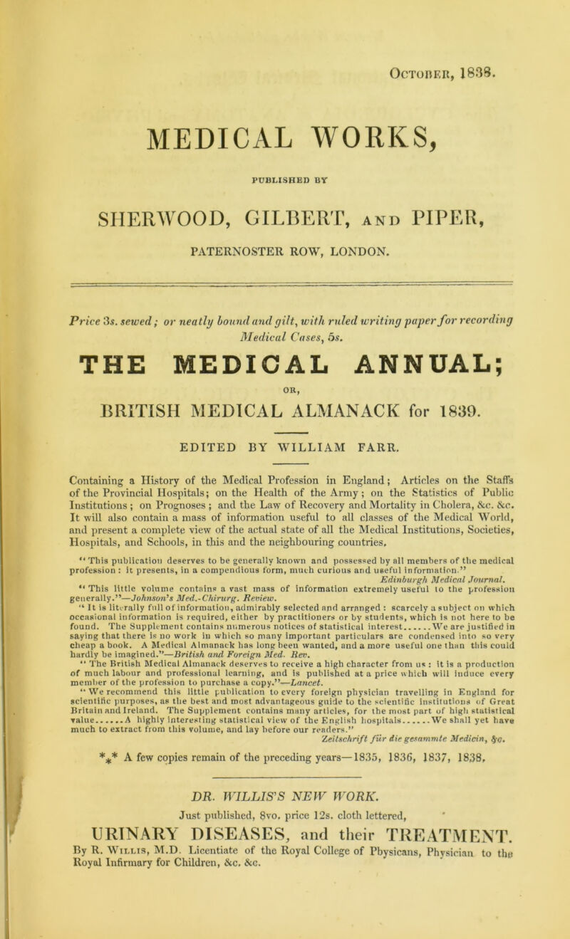 October, 1838 MEDICAL WORKS, PUBLISHED BV SHERWOOD, GILBERT, and PIPER, PATERNOSTER ROW, LONDON. Price 3s. sewed; or neatly bound and gilt, with ruled writing paper for recording Medical Cases, 5s. THE MEDICAL ANNUAL; OR, BRITISH MEDICAL ALMANACK for 1839. EDITED BY WILLIAM FARR. Containing a History of the Medical Profession in England; Articles on the Staffs of the Provincial Hospitals; on the Health of the Array; on the Statistics of Public Institutions ; on Prognoses ; and the Law of Recovery and Mortality in Cholera, &c. &c. It will also contain a mass of information useful to all classes of the Medical World, and present a complete view of the actual state of all the Medical Institutions, Societies, Hospitals, and Schools, in this and the neighbouring countries, “ This publication deserves to be generally known and possessed by all members of the medical profession : it presents, in a compendious form, much curious and useful information.” Edinburgh Medical Journal. “ This little volume contains a vast mass of information extremely useful to the profession generally.”—Johnson’s Med.-Chirurg. Review. '* It is literally full of information, admirably selected and arranged : scarcely a subject on which occasional information is required, either by practitioners or by students, which is not here to be found. The Supplement contains numerous notices of statistical interest We are justified in saying that there is no work in which so many important particulars are condensed into so very cheap a book. A Medical Almanack lias long been wanted, and a more useful one than tliis could hardly be imagined.”—British and Foreign Med. Rev. “ The British Medical Almanack deserves to receive a high character from us : it is a production of much labour and professional learning, and is published at a price which will induce every member of the profession to purchase a copy.”—Lancet. “ We recommend this little publication to every foreign physician travelling in England for scientific purposes, as the best and roost advantageous guide to the scientific institutions of Great Britain and Ireland. The Supplement contains many articles, for the most part of high statistical value A highly Interesting statistical view of the English hospitals We shall yet have much to extract from this volume, and lay before our readers.” Zeitschrift fur die gesammte Medicin, §c. *** A few copies remain of the preceding years—1835, 1836, 1837, 1838, DR. WILLIS'S NEW WORK. Just published, 8vo. price 12s. cloth lettered, URINARY DISEASES, and their TREATMENT. By R. Willis, M.D. Licentiate of the Royal College of Pbysicans, Physician to the Royal Infirmary for Children, &c. &c.