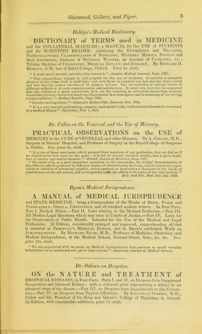 Iloblyn's Medical Dictionary. DICTIONARY of TERMS used in MEDICINE and the COLLATERAL SCIENCES ; a MANUAL for the USE of STUDENTS and the SCIENTIFIC READER: containing the Etymology and Meaning, Nomenclatures, Classification of Nosology, Materia Medica, Poisons and their Antidotes, Analyses of Mineral Waters, an Account of Climates, tkc.; Tabular Sketches of Chemistry, Medical Botany, and Zoology. By Richard D. IIoblyn, A.M. late of Baliol College, Oxford. Price 9s. cloth. “ A work much wanted, and very ably executed.”— London Medical Journal, Sept. 1835. “ This compendious volume is well adapted for the use of students. It contains a complete glossary of the terms used iti medicine,- not only those in common use, but also the more recent and less familiar names introduced by modern writers. The intrortuction of tabular views of different subjects is at once comprehensive and satisfactory. It must not, however. Ire supposed that the volume is a mere word-book; it is, on the contrary, an extremely interesting manual, beautifully printed, containing much excellent matter in a little space, and is deserving of our strong recommendation.”—Medical Gazette, Sept. 1835. “ Concise and ingenious.”—Johnson's Medico-Chir. Journal, Oct. 1.835. “ It is a verv learned,painstaking, complete, and useful work,—a Dictionary absolutely necessary in a medical library.” — Spectator, Nov. 1, ltc>5. Dr. Colles on the Venereal and the Use of Mercury. PRACTICAL OBSERVATIONS on the USE of MERCURY in the CURE of VENEREAL and other Diseases. By A. Colles, M.D., Surgeon to Stevens’ Hospital, and Professor of Surgery in the Royal College of Surgeons in Dublin. 8vo. price 9s. cloth. “ It is one of those rare books which proceed from members of our profession, that we feel as if we should never look upon its like again : it is full of original practical details, and is quite desti- tute of useless speculative theories.”—British Annals of Medicine, June 1837. •* We must rank, as a most important accession to our knowledge. Dr. Colles’ demonstration of the different effects produced by different modes of administering mercury, and its beneficial appli- cation to varieties of inveterate syphilis, which assumed so destructive a character in the hands of practitioners of the old school, and so frequently baffle the efforts of disciples of the new doctrine.” Brit. and For. Med. Rev. Jan. 1838. Ryans Medical Jurisprudence. A MANUAL of MEDICAL JURISPRUDENCE and STATE MEDICINE : being a Compendium of the Works of Bf.ck, Paris and Fonblanque, Orfila, Christison, and all standard modern writers. In Four Parts. Part I. Medical Ethics.—Part II. Laws relating to the Medical Profession.—Part III. All Medico-Legal Questions which may arise in Courts of Justice.—Part IV. Laws for the Preservation of Public Health. Intended for the Lise of the Medical and Legal Professions. 2d Edition, considerably enlarged and improved, comprehending all that is essential in Percival’s Medical Ethics, and in Beck’s celebrated Work on Jurisprudence. By Michael Ryan, M.D., Professor of Medicine, Obstetricy, and Medical Jurisprudence, at the Medical School, Gerrard Street, Soho, &c. &c. Svo. price Ids. cloth. “ We are acquainted with uo work on Medical Jurisprudence that presents so much valuable information iu so condensed and yet so clear a form.”—American Jcnmuil of Medical Science. Dr. Osborn on Dropsies. ON the NATURE and TREATMENT of DROPSICAL DISEASES, in Four Parts. Parts I. and II. on Dropsies from Suppressed Perspiration and Diseased Kidney; with a coloured plate representing a kidney in an advanced stage of the disease.—Part III. on Dropsies from Impediments to the Circula- tion.—Part IV. on Dropsies from Topical Affections. By Jonathan Osborn, M.D., Fellow and late President of the King and Queen’s College of Physicians in Ireland. 2d Edition, with considerable additions, price 7s. cloth.