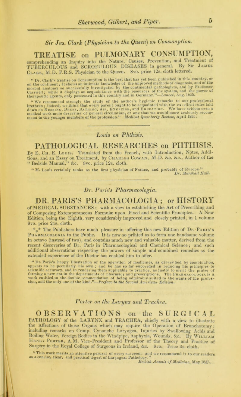 (SVr Jas. Clark (Physician to the Queen) on Consumption. TREATISE on PULMONARY CONSUMPTION, comprehending an Inquiry into the Nature, C auses, Prevention, and Ireatment ot TUBERCULOUS and SCROFULOUS DISEASES in general. By Sir James Clark, M.D. F.R.S. Physician to the Queen. Svo. price 12s. cloth lettered. « Dr. Clark’s treatise on Consumption is the best that has yet been published in this country, or on the continent; it shows an intimate knowledge of the improved methods of diagnosis, and ot the morbid anatomy so successfully investigated by the continental pathologists, and by Professor Carswell; while it displays an acquaintance with the resources of the system, and the power of therapeutic agents, only possessed in this country and in Germany.”—Lancet, Aug. 1835. “ We recommend strongly the study of the author’s hygienic remarks to our professional brethren ; indeed, we think that every parent ought to be acquainted with the excellent rules laid down on Nuksing, Dress, Bathing, Air, Exercise, and Education. We have seldom seen a medical work more deserving of general circulation, or one that we would more zealously recom- mend to the younger members of the profession.” Medical Quarterly Review, April 1830. Louis oil Phthisis. PATHOLOGICAL RESEARCHES on PHTHISIS. By E. Ch. E. Louis. Translated from the French, with Introduction, Notes, Addi- tions, and an Essay on Treatment, by Charles Cowan, M.D. &c. &c., Author ot the “Bedside Manual,” &c. 8vo. price 12s. cloth. “ M. Louis certainly ranks as the lirst physician of France, and probably of Europe.” Dr. Marshall Hall. Dr. Paris’s Pharmacologia. DR. PARIS’S PHARMACOLOGIA; or HISTORY of MEDICAL SUBSTANCES ; with a view to establishing the Art of Prescribing and of Composing Extemporaneous Formula; upon Fixed and Scientific Principles. A New Edition, being the Eighth, very considerably improved and closely printed, in 1 volume Svo. price 24s. cloth. *** The Publishers have much pleasure in offering this new Edition of Dr. Paris’s Pharmacologia to the Public. It is now so printed as to form one handsome volume in octavo (instead of two), and contains much new and valuable matter, derived from the recent discoveries of Dr. Paris in Pharmacological and Chemical Science; and such additional observations respecting the powers of simple and combined remedies as the extended experience of the Doctor has enabled him to offer. “ Dr Paris’s happy illustration of the operation of medicines, as diversified by combination, appears to be peculiarly iiis own ; and he has so far succeeded in reducing his principles to scientific accuracy, and in rendering them applicable to practice, as justly to merit the praise of forming a new era in the departments of pharmacy and prescriptions. The Pharmacologia is a work entitled to the double commendation of being admirably suited to the wants of the pioks- siou, and the only one of the kind.”—Preface to the Second American Edition. Porter on the Larynx and Trachea. OBSERVATIONS on the S U R G I C A L PATHOLOGY of the LARYNX and TRACHEA, chiefly with a view to illustrate the Affections of those Organs which may require the Operation of Bronchotomy: including remarks on Croup, Cynanche Laryngea, Injuries by Swallowing Acids and Boiling M ater, Foreign Bodies in the Windpipe, Asphyxia, Wounds, &c. By M'illiam Henry Porter, A.M. Vice-President and Professor of the Theory and Practice of Surgery in the Royal College of Surgeons in Ireland, &c. Svo. Price 8s. cloth. “ This work merits an attentive perusal of every surgeon ; and we recommend it to our readers as a concise, clear, and practical digest of Laryngeal Pathology.” British Annals of Medicine, May 1837.