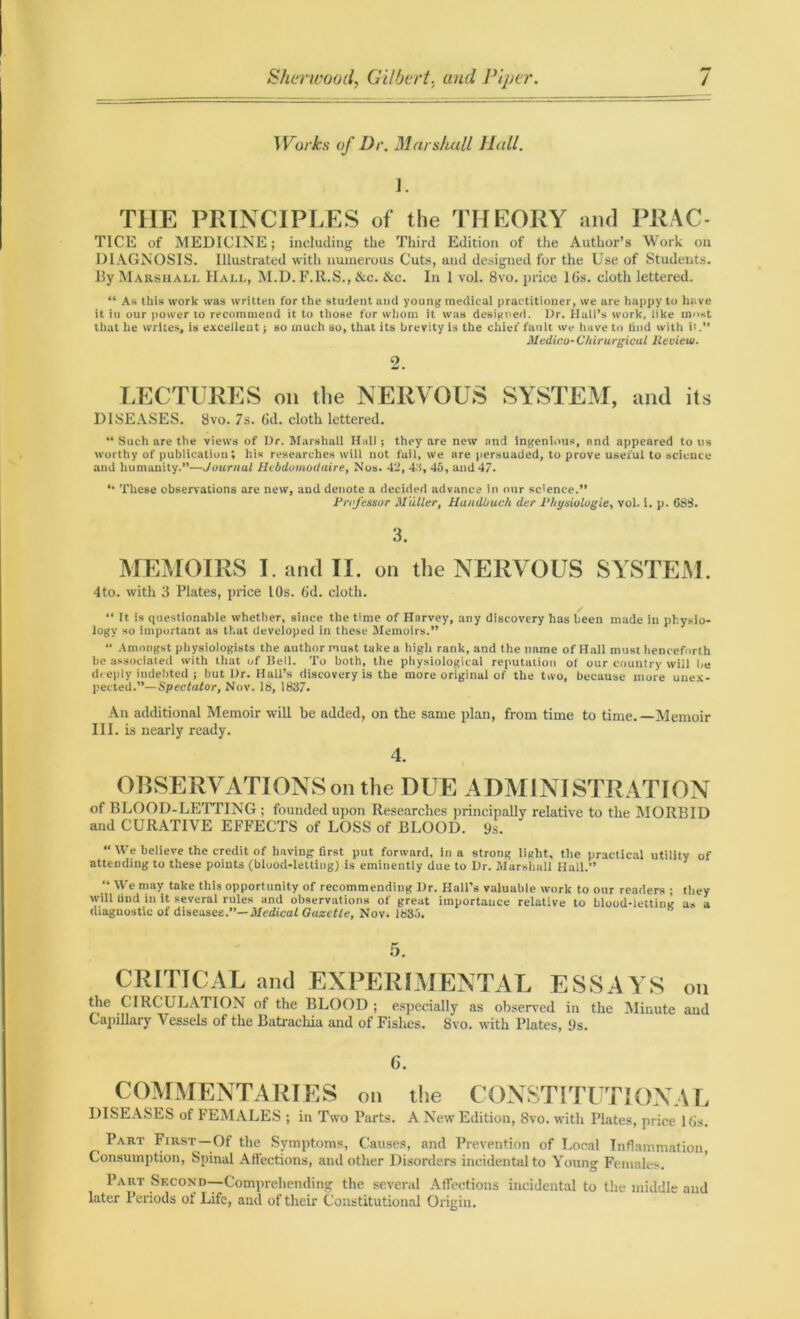 Works of Dr. Marshall Hall. J. THE PRINCIPLES of the THEORY and PRAC- TICE of MEDICINE; including the Third Edition of the Author’s Work on DIAGNOSIS. Illustrated with numerous Cuts, and designed for the Use of Students. By Marshall Hall, M.D. F.ll.S., &c. &c. In 1 vol. 8vo. price 16s. cloth lettered. “ As this work was written for the student and young medical practitioner, we are happy to have it in our power to recommend it to those for whom it was designed. Dr. Hall’s work, like most that he writes, is excellent; so much so, that its brevity is the chief fault we have to find with it.” Medico-C/tirurgical Review. 2 LECTURES on the NERVOUS SYSTEM, and its DISEASES. 8vo. 7s. 6d. cloth lettered. “ Such are the views of Dr. Marshall Hal); they are new and ingenious, and appeared to us worthy of publication; his researches will not fail, we are persuaded, to prove useful to science and humanity.”—Journal Hcbduniotlaire, Nos. 42, 4.1, 45, and 47. “ These observations are new, and denote a decided advance in our science.” Professor Muller, Handbuch der Pliysiolugie, vol. i. p. 683. 3. MEMOIRS I. and II. on the NERVOUS SYSTEM. 4to. with 3 Plates, price 10s. 6d. cloth. “ It is questionable whether, since the time of Harvey, any discovery has been made in physio- logy so important as that developed in these Memoirs.” “ -Amongst physiologists the author must take a high rank, and the name of Hall must henceforth he associated with that of Bell. To both, the physiological reputation of our country will be deeply indebted ; but Dr. Hall’s discovery is the more original of the two, because more unex- pected.”— Spectator, Nov. 18, 1837. An additional Memoir will be added, on the same plan, from time to time.—Memoir III. is nearly ready. 4. OBSERVATIONS on the DUE ADMINISTRATION of BLOOD-LETTING ; founded upon Researches principally relative to the MORBID and CURATIVE EFFECTS of LOSS of BLOOD. 9s. “ We believe the credit of having first put forward, in a strong light, the practical utility of attending to these points (bluod-letting) is eminently due to Dr. Marshall Hall.” “ AVe may take this opportunity of recommending Dr. Hall’s valuable work to our readers ; they will Und in it several rules and observations of great importance relative to blood-letting as a diagnostic of diseases.”— Medical Gazette, Nov. 1835. CRITICAL and EXPERIMENTAL ESSAYS on the CIRCULATION of the BLOOD ; especially as observed in the Minute and Capillary Vessels of the Batrackia and of Fishes. 8vo. with Plates, 9s. c. COMMENTARIES on the CONSTITUTIONAL DISEASES of FEMALES ; in Two Parts. A New Edition, Svo. with Plates, price lbs. , Part First —Of the Symptoms, Causes, and Prevention of Local Inflammation, Consumption, Spinal Affections, and other Disorders incidental to Young Females. Part Second—Comprehending the several Affections incidental to the middle and later Periods ol Life, and of their Constitutional Origin.