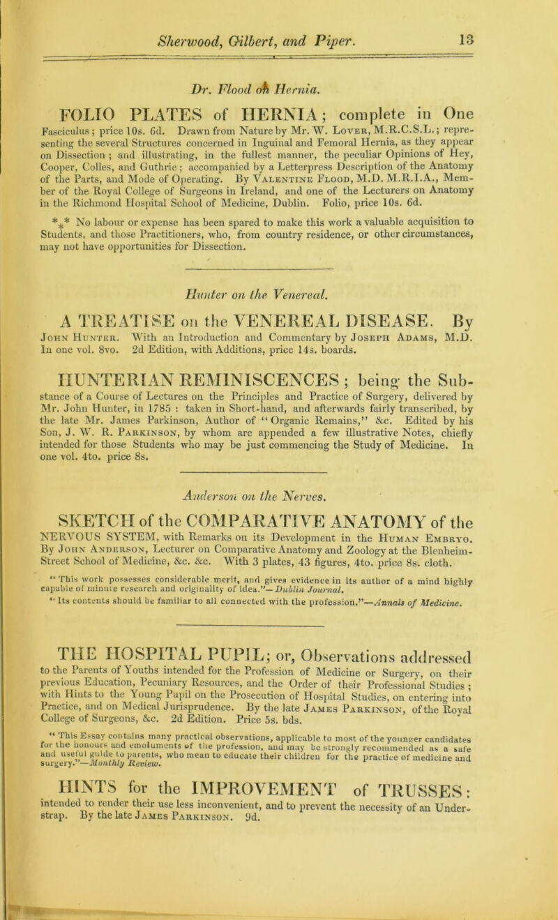Dr. Flood oh Hernia. FOLIO PLATES of HERNIA; complete in One Fasciculus; price l Os. fid. Drawn from Nature by Mr. W. Lover, M.R.C.S.L.; repre- senting the several Structures concerned in Inguinal and Femoral Hernia, as they appear on Dissection ; and illustrating, in the fullest manner, the peculiar Opinions of Hey, Cooper, Colles, and Guthrie ; accompanied by a Letterpress Description of the Anatomy of the Parts, and Mode of Operating. By Valentine Flood, M.D. M.R.I.A., Mem- ber of the Royal College of Surgeons in Ireland, and one of the Lecturers on Anatomy in the Richmond Hospital School of Medicine, Dublin. Folio, price 10s. 6d. *** No labour or expense has been spared to make this work a valuable acquisition to Students, and those Practitioners, who, from country residence, or other circumstances, may not have opportunities for Dissection. Hunter on the Venereal. A TREATISE on the VENEREAL DISEASE. By John Hunter. With an Introduction and Commentary by Joseph Adams, M.D. In one vol. 8vo. 2d Edition, with Additions, price 14s. boards. HUNTERIAN REMINISCENCES; being- the Sub- stance of a Course of Lectures on the Principles and Practice of Surgery, delivered by Mr. John Hunter, in 1785 : taken in Short-hand, and afterwards fairly transcribed, by the late Mr. James Parkinson, Author of “ Organic Remains,” &c. Edited by his Son, J. W. R. Parkinson, by whom are appended a few illustrative Notes, chiefly intended for those Students who may be just commencing the Study of Medicine. In one vol. 4 to. price 8s. Anderson on the Nerves. SKETCH of the COMPARATIVE ANATOMY of the NERVOUS SYSTEM, with Remarks on its Development in the Human Embryo. By John Anderson, Lecturer on Comparative Anatomy and Zoology at the Blenheim- Street School of Medicine, &c. &c. With 3 plates, 43 figures, 4to. price 8s. cloth. “ This work possesses considerable merit, and gives evidence in its author of a mind highly capable of minute research and originality of idea .'’—Dublin Journal. “ Its contents should be familiar to all connected with the profession.”—Annals of Medicine. I HL IIOSI IT AL PI 1 iL; or, Observations addressed to the Parents of Youths intended for the Profession of Medicine or Surgery, on their previous Education, Pecuniary Resources, and the Order of their Professional Studies ; with Hints to the Young Pupil on the Prosecution of Hospital Studies, on entering into Practice, and on Medical Jurisprudence. By the late James Parkinson, of the Roval College of Surgeons, &c. 2d Edition. Price 5s. bds. 44 Essay contains many practical observations, applicable to most of the younger candidates for the honours and emoluments of the profession, and may be strongly recommended as a safe and useful guule to parents, who mean to educate their children for the practice of medicine and surgery.'—Monthly Review. HINTS for the IMPROVEMENT of TRUSSES: intended to render their use less inconvenient, and to prevent the necessity of an Under- strap. By the late James Parkinson, yd.