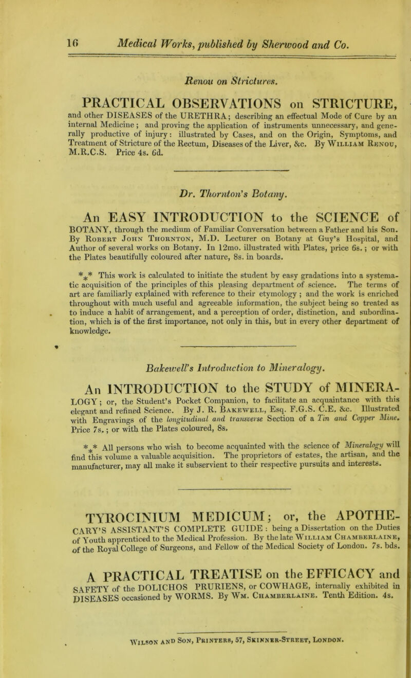 10 Medical Works, published by Sherwood and Co. Renan on Strictures. PRACTICAL OBSERVATIONS on STRICTURE, and other DISEASES of the URETHRA; describing an effectual Mode of Cure by an internal Medicine ; and proving the application of instruments unnecessary, and gene- rally productive of injury: illustrated by Cases, and on the Origin, Symptoms, and Treatment of Stricture of the Rectum, Diseases of the Liver, &c. By William Rbnou, M.R.C.S. Price 4s. Cd. Dr. Thornton's Botany. An EASY INTRODUCTION to the SCIENCE of BOTANY, through the medium of Familiar Conversation between a Father and his Son. By Robert John Thornton, M.D. Lecturer on Botany at Guy’s Hospital, and Author of several works on Botany. In 12mo. illustrated with Plates, price 6s.; or with the Plates beautifully coloured after nature, 8s. in boards. *** This work is calculated to initiate the student by easy gradations into a systema- tic acquisition of the principles of this pleasing department of science. The terms of art are familiarly explained with reference to their etymology ; and the work is enriched throughout with much useful and agreeable information, the subject being so treated as to induce a habit of arrangement, and a perception of order, distinction, and subordina- tion, which is of the first importance, not only in this, but in every other department of knowledge. BaJcewell’s Introduction to Mineralogy. All INTRODUCTION to the STUDY of MINER A- LOGY; or, the Student’s Pocket Companion, to facilitate an acquaintance with this elegant and refined Science. By J. R. Bakewell, Esq. F.G.S. C.E. &c. Illustrated with Engravings of the longitudinal and transverse Section of a Tin and Copper Mine. Price 7s.; or with the Plates coloured, 8s. *** All persons who wish to become acquainted with the science of Mineralogy will find this volume a valuable acquisition. The proprietors of estates, the artisan, and the manufacturer, may all make it subservient to their respective pursuits and interests. TYROCINIUM MEDICUM; or, the APOTHE- CARY'S ASSISTANT’S COMPLETE GUIDE: being a Dissertation on the Duties of Youth apprenticed to the Medical Profession. By the late William Chamberlaine, of the Roy id College of Surgeons, and Fellow of the Medical Society of London. 7s. bds. A PRACTICAL TREATISE on the EFFICACY and SAFETY of the DOLIC1IOS PRURIENS, or COWHAGE, internally exhibited in DISEASES occasioned by WORMS. By Wm. Chamberlaine. Tenth Edition. 4s. Wilson and Son, Printers, 57, Skinner-Street, London.