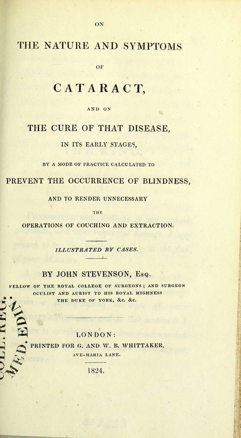 THE NATURE AND SYMPTOMS OF CATARACT, AND ON THE CURE OF THAT DISEASE, IN ITS EARLY STAGES, BY A MODE OF PRACTICE CALCULATED TO PREVENT THE OCCURRENCE OF BLINDNESS, AND TO RENDER UNNECESSARY THE OPERATIONS OF COUCHING AND EXTRACTION. ILLUSTRATED BY CASES. BY JOHN STEVENSON, Esq. FELLOW OF THE ROYAL COLLEGE OF SURGEONS; AND SURGEON OCULIST AND AURIST TO HIS ROYAL HIGHNESS * . THE DUKE OF YORK, &C. &C. \ P 3 LONDON: /ml PRINTED FOR G. AND W. B. WHITTAKER, ^ AVE-MAltIA LANE. < 1824.
