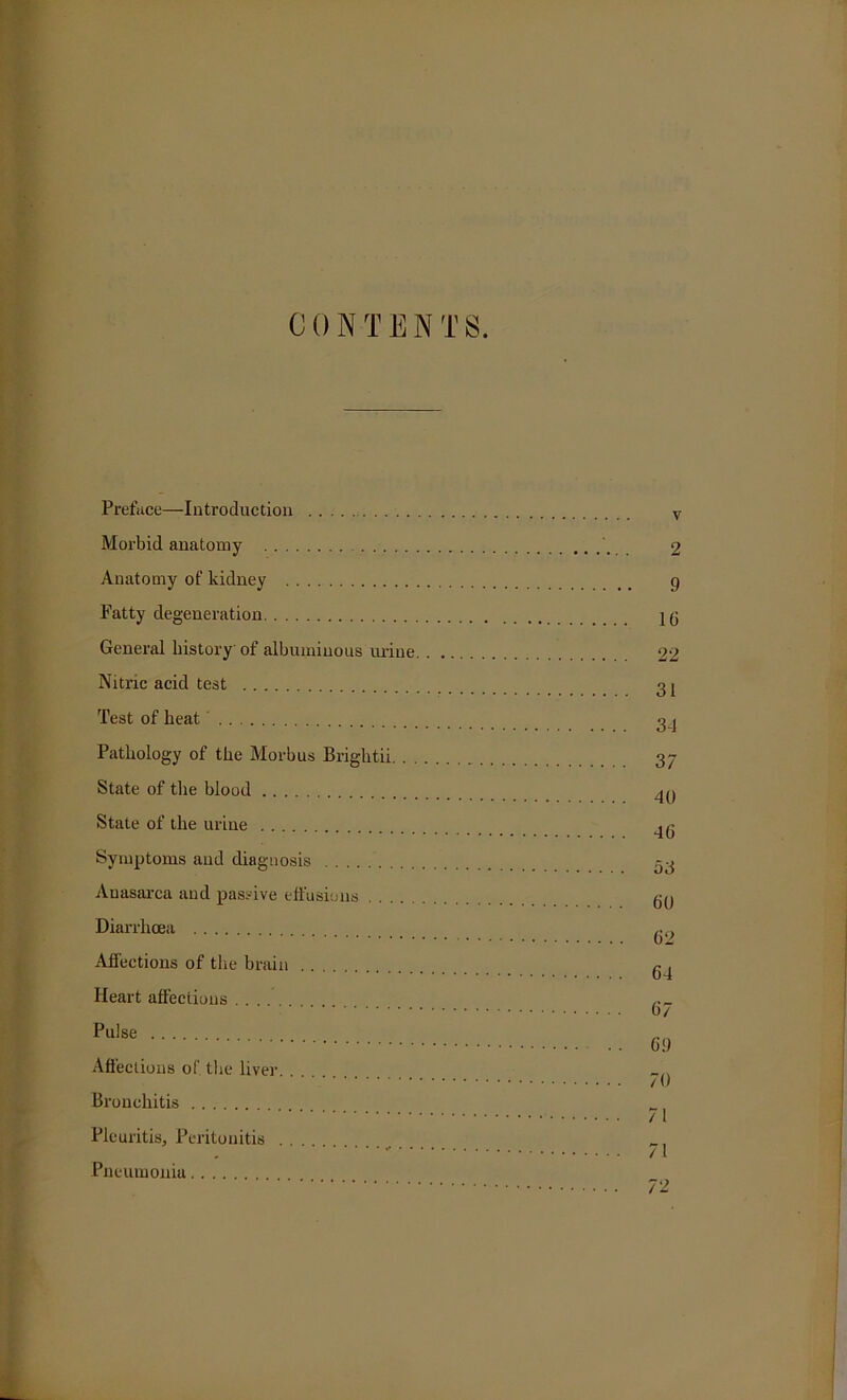 CON-TEN T 8. Preface—Introduction Morbid anatomy Anatomy of kidney Fatty degeneration General history of albuminous mine Nitric acid test Test of heat Pathology of the Morbus Brightii. . . State of the blood State of the urine Symptoms and diagnosis Anasarca and passive effusions Diarrhoea Affections of the brain Heart affections Pulse Affections of. the liver Bronchitis Pleuritis, Peritonitis Pneumonia v 2 9 l(i 22 31 3-1 37 40 46 53 GO G2 64 67 69 70 71 71 72