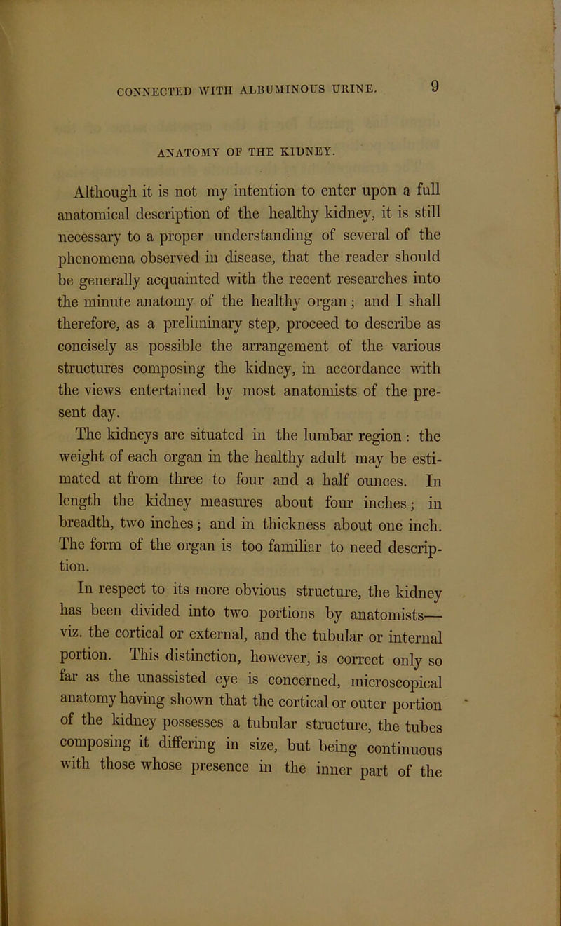 ANATOMY OF THE KIDNEY. Although it is not ray intention to enter upon a full anatomical description of the healthy kidney, it is still necessary to a proper understanding of several of the phenomena observed in disease, that the reader should be generally acquainted with the recent researches into the minute anatomy of the healthy organ; and I shall therefore, as a preliminary step, proceed to describe as concisely as possible the arrangement of the various structures composing the kidney, in accordance until the views entertained by most anatomists of the pre- sent day. The kidneys are situated in the lumbar region : the weight of each organ in the healthy adult may be esti- mated at from three to four and a half ounces. In length the kidney measures about four inches; in breadth, two inches; and in thickness about one inch. The form of the organ is too familiar to need descrip- tion. In respect to its more obvious structure, the kidney has been divided into two portions by anatomists— viz. the cortical or external, and the tubular or internal portion. This distinction, however, is correct only so far as the unassisted eye is concerned, microscopical anatomy having shown that the cortical or outer portion of the kidney possesses a tubular structure, the tubes composing it differing in size, but being continuous with those whose presence in the inner part of the