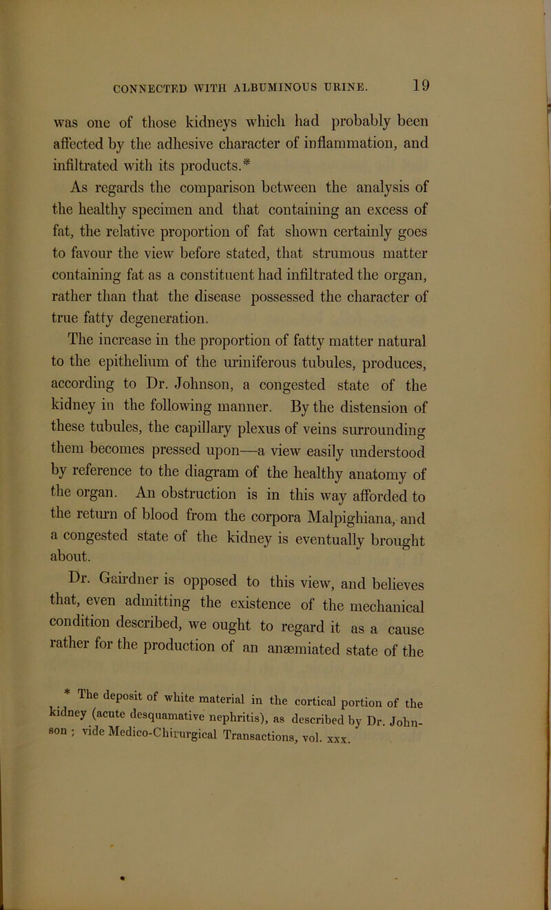 was one of those kidneys which had probably been affected by the adhesive character of inflammation, and infiltrated with its products.* As regards the comparison between the analysis of the healthy specimen and that containing an excess of fat, the relative proportion of fat shown certainly goes to favour the view before stated, that strumous matter containing fat as a constituent had infiltrated the organ, rather than that the disease possessed the character of true fatty degeneration. The increase in the proportion of fatty matter natural to the epithelium of the uriniferous tubules, produces, according to Dr. Johnson, a congested state of the kidney in the following manner. By the distension of these tubules, the capillary plexus of veins surrounding them becomes pressed upon—a view easily understood by reference to the diagram of the healthy anatomy of the organ. An obstruction is in this way afforded to the return of blood from the corpora Malpighiana, and a congested state of the kidney is eventually brought about. Dr. Gairdner is opposed to this view, and believes that, even admitting the existence of the mechanical condition described, we ought to regard it as a cause rather for the production of an anaemiated state of the Ihe deposit of white material in the cortical portion of the kidney (acute desquamative nephritis), as described by Dr. John- son ; vide Medico-Chirurgical Transactions, vol. xxx.