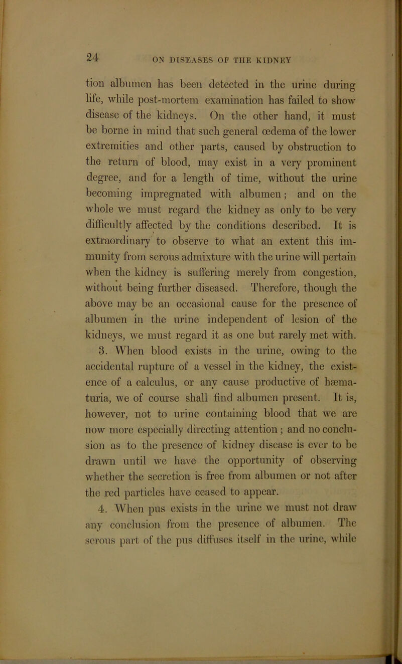 tion albumen lias been detected in the urine during life, while post-mortem examination has failed to show disease of the kidneys. On the other hand, it must be borne in mind that such general oedema of the lower extremities and other parts, caused by obstruction to the return of blood, may exist in a very prominent degree, and for a length of time, without the urine becoming impregnated with albumen; and on the whole we must regard the kidney as only to be very difficultly affected by the conditions described. It is extraordinary to observe to what an extent this im- munity from serous admixture with the urine will pertain when the kidney is suffering merely from congestion, without being further diseased. Therefore, though the above may be an occasional cause for the presence of albumen in the urine independent of lesion of the kidneys, we must regard it as one but rarely met with. 3. When blood exists in the urine, owing to the accidental rupture of a vessel in the kidney, the exist- ence of a calculus, or any cause productive of hsema- turia, we of course shall find albumen present. It is, however, not to urine containing blood that we arc now more especially directing attention ; and no conclu- sion as to the presence of kidney disease is ever to be drawn until we have the opportunity of observing whether the secretion is free from albumen or not after the red particles have ceased to appear. 4. When pus exists in the urine we must not draw any conclusion from the presence ot albumen. The serous part of the pus diffuses itself in the urine, while