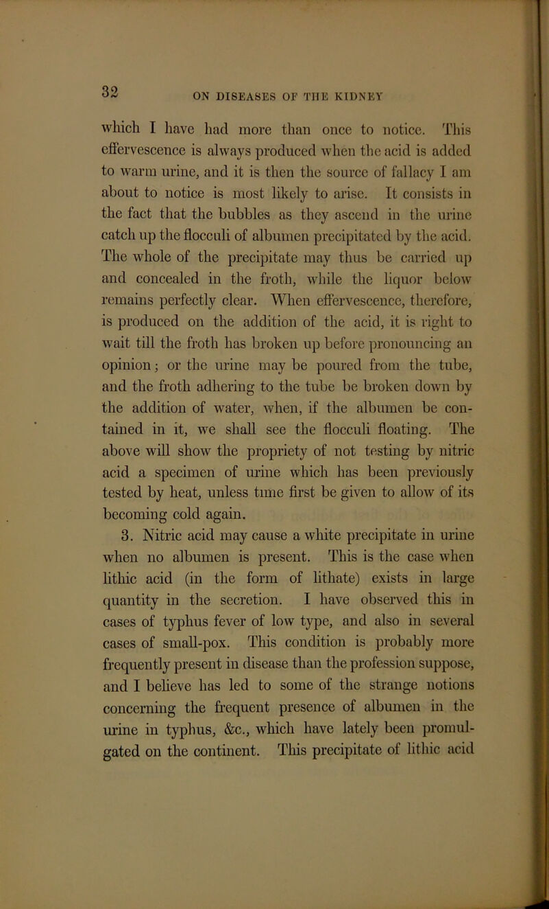 ON DISEASES OF THE KIDNEY which I have had more than once to notice. This effervescence is always produced when the acid is added to warm urine, and it is then the source of fallacy I am about to notice is most likely to arise. It consists in the fact that the bubbles as they ascend in the urine catch up the flocculi of albumen precipitated by the acid. The whole of the precipitate may thus be carried up and concealed in the froth, while the liquor below remains perfectly clear. When effervescence, therefore, is produced on the addition of the acid, it is right to wait till the froth has broken up before pronouncing an opinion; or the urine may be poured from the tube, and the froth adhering to the tube be broken down by the addition of water, when, if the albumen be con- tained in it, we shall see the flocculi floating. The above will show the propriety of not testing by nitric acid a specimen of urine which has been previously tested by heat, unless time first be given to allow of its becoming cold again. 3. Nitric acid may cause a white precipitate in urine when no albumen is present. This is the case when litliic acid (in the form of lithate) exists in large quantity in the secretion. I have observed this in cases of typhus fever of low type, and also in several cases of small-pox. This condition is probably more frequently present in disease than the profession suppose, and I believe has led to some of the strange notions concerning the frequent presence of albumen in the urine in typhus, &c., which have lately been promul- gated on the continent. This precipitate of litliic acid