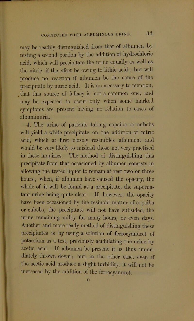 may be readily distinguished from that of albumen by testing a second portion by the addition of hydrochloric acid, which will precipitate the urine equally as well as the nitric, if the effect be owing to lithic acid ; but will produce no reaction if albumen be the cause of the precipitate by nitric acid. It is unnecessary to mention, that this source of fallacy is not a common one, and may be expected to occur only when some marked symptoms are present having no relation to cases of albuminuria. 4. The urine of patients taking copaiba or cubebs will yield a white precipitate on the addition of nitric acid, which at first closely resembles albumen, and would be very likely to mislead those not very practised in these inquiries. The method of distinguishing this precipitate from that occasioned by albumen consists in allowing the tested liquor to remain at rest two or three hours ; when, if albumen have caused the opacity, the whole of it will be found as a precipitate, the superna- tant urine being quite clear. If, however, the opacity have been occasioned by the resinoid matter of copaiba or cubebs, the precipitate will not have subsided, the urine remaining milky for many hours, or even days. Another and more ready method of distinguishing these precipitates is by using a solution of ferrocyanuret of potassium as a test, previously acidulating the urine by acetic acid. If albumen be present it is thus imme- diately thrown down; but, in the other case, even if the acetic acid produce a slight turbidity, it will not be increased by the addition of the ferrocyanuret. D