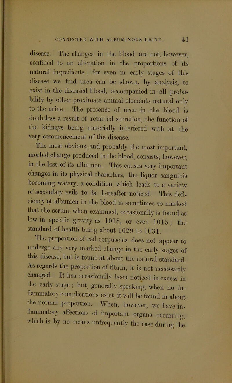 disease. The changes in the blood are not, however, confined to an alteration in the proportions of its natural ingredients ; for even in early stages of this disease we find urea can be shown, by analysis, to exist in the diseased blood, accompanied in all proba- bility by other proximate animal elements natural only to the urine. The presence of urea in the blood is doubtless a result of retained secretion, the function of the kidneys being materially interfered with at the very commencement of the disease. The most obvious, and probably the most important, morbid change produced in the blood, consists, however, in the loss of its albumen. This causes very important changes in its physical characters, the liquor sanguinis becoming watery, a condition which leads to a variety of secondary evils to be hereafter noticed. This defi- ciency of albumen in the blood is sometimes so marked that the serum, when examined, occasionally is found as low in specific gravity as 1018, or even 1015; the standard of health being about 1020 to 1031. The proportion of red corpuscles does not appear to undergo any very marked change in the early stages of this disease, but is found at about the natural standard. As legards the proportion of fibrin, it is not necessarily changed. It has occasionally been noticed in excess in the early stage ; but, generally speaking, when no in- flammatory complications exist, it will be found in about the normal proportion. When, however, we have in- flammatory affections of important organs occurring, which is by no means unfrequently the case during the