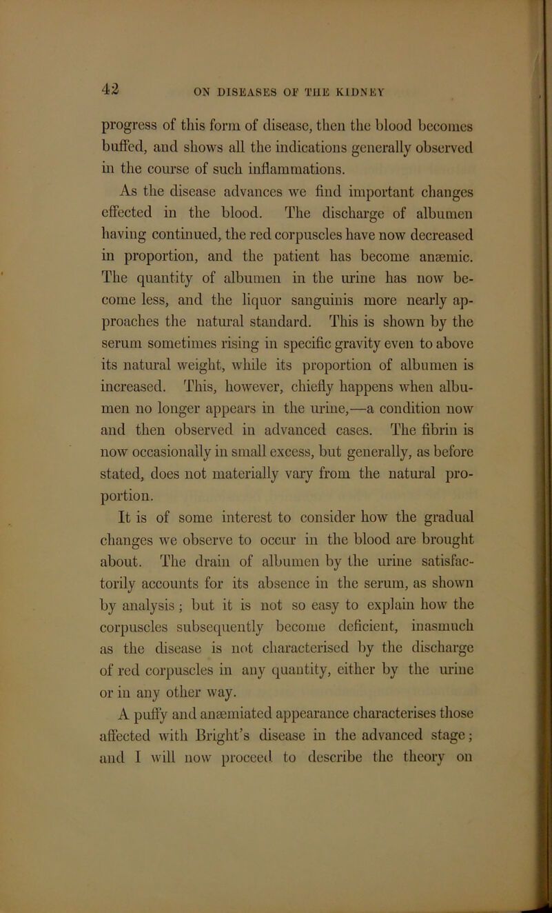 progress of this form of disease, then the blood beeomes buffed, and shows all the indications generally observed in the course of such inflammations. As the disease advances we find important changes effected in the blood. The discharge of albumen having continued, the red corpuscles have now decreased in proportion, and the patient has become anaemic. The quantity of albumen in the urine has now be- come less, and the liquor sanguinis more nearly ap- proaches the natural standard. This is shown by the serum sometimes rising in specific gravity even to above its natural weight, while its proportion of albumen is increased. This, however, chiefly happens when albu- men no longer appears in the urine,—a condition now and then observed in advanced cases. The fibrin is now occasionally in small excess, but generally, as before stated, does not materially vary from the natural pro- portion. It is of some interest to consider how the gradual changes we observe to occur in the blood are brought about. The drain of albumen by the urine satisfac- torily accounts for its absence in the serum, as shown by analysis; but it is not so easy to explain how the corpuscles subsequently become deficient, inasmuch as the disease is not characterised by the discharge of red corpuscles in any quantity, either by the urine or in any other way. A puffy and ansemiated appearance characterises those affected with Bright’s disease in the advanced stage; and I will now proceed to describe the theory on