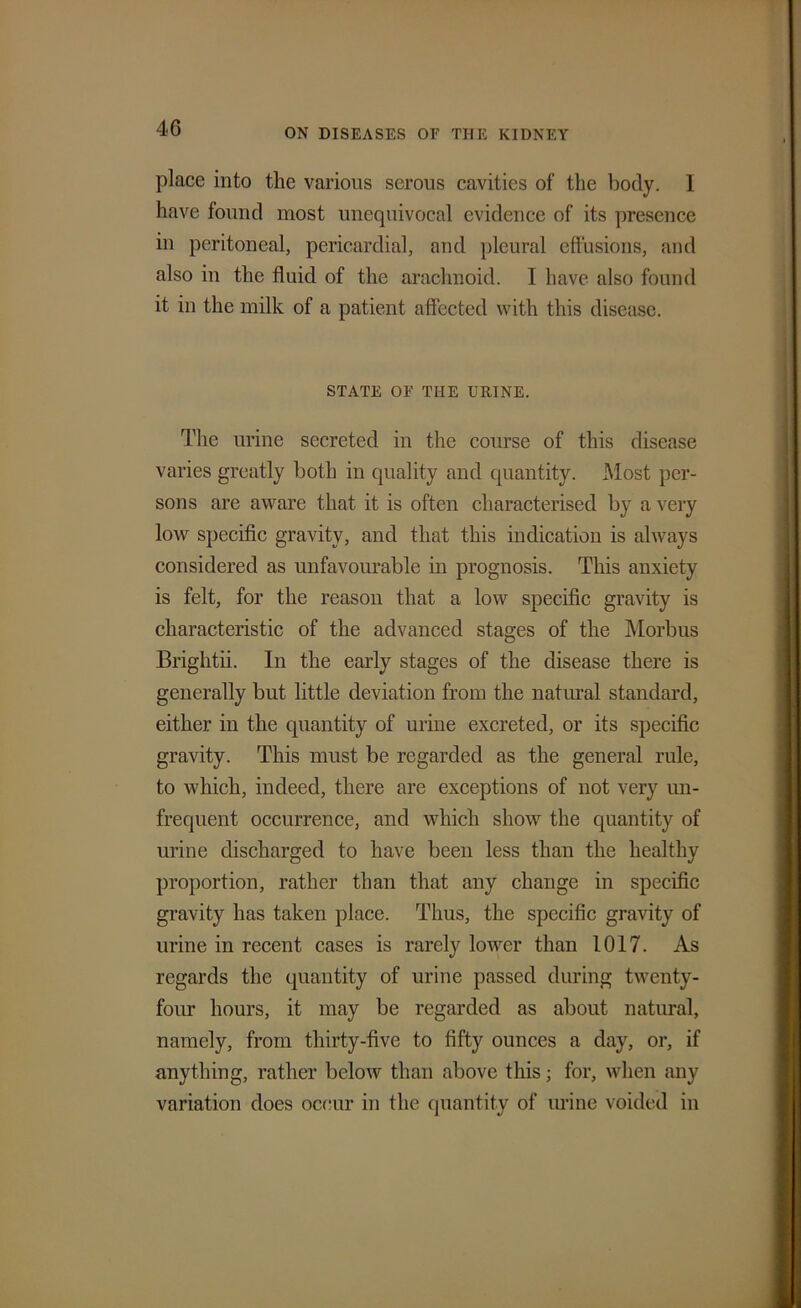place into the various serous cavities of the body. I have found most unequivocal evidence of its presence in peritoneal, pericardial, and pleural effusions, and also in the fluid of the arachnoid. I have also found it in the milk of a patient affected with this disease. STATE OF THE URINE. The urine secreted in the course of this disease varies greatly both in quality and quantity. Most per- sons are aware that it is often characterised by a very low specific gravity, and that this indication is always considered as unfavourable in prognosis. This anxiety is felt, for the reason that a low specific gravity is characteristic of the advanced stages of the Morbus Brightii. In the early stages of the disease there is generally but little deviation from the natural standard, either in the quantity of urine excreted, or its specific gravity. This must be regarded as the general rule, to which, indeed, there are exceptions of not very un- frequent occurrence, and which show the quantity of urine discharged to have been less than the healthy proportion, rather than that any change in specific gravity has taken place. Thus, the specific gravity of urine in recent cases is rarely lower than 1017. As regards the quantity of urine passed during twenty- four hours, it may be regarded as about natural, namely, from thirty-five to fifty ounces a day, or, if anything, rather below than above this; for, when any variation does occur in the quantity of urine voided in