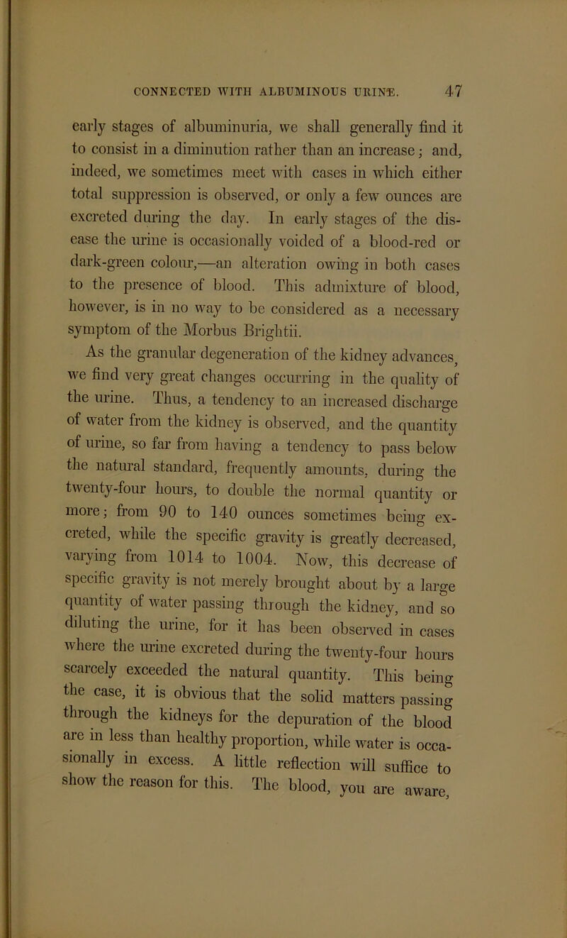 early stages of albuminuria, we shall generally find it to consist in a diminution rather than an increase; and, indeed, we sometimes meet with cases in which either total suppression is observed, or only a few ounces are excreted during the day. In early stages of the dis- ease the urine is occasionally voided of a blood-red or dark-green colour,—an alteration owing in both cases to the presence of blood. This admixture of blood, however, is in no way to be considered as a necessary symptom of the Morbus Brightii. As the granular degeneration of the kidney advances, we find very great changes occurring in the quality of the urine. Thus, a tendency to an increased discharge of water from the kidney is observed, and the quantity of urine, so far from having a tendency to pass below the natural standard, frequently amounts, during the twenty-four hours, to double the normal quantity or more; from 90 to 140 ounces sometimes being ex- creted, while the specific gravity is greatly decreased, varying from 1014 to 1004. Now, this decrease of specific gravity is not merely brought about by a large quantity of water passing through the kidney, and so diluting the urine, for it has been observed in cases where the urine excreted during the twenty-four hours scarcely exceeded the natural quantity. This being the case, it is obvious that the solid matters passing through the kidneys for the depuration of the blood are m less than healthy proportion, while water is occa- sionally in excess. A little reflection will suffice to show the reason for this. The blood, you are aware