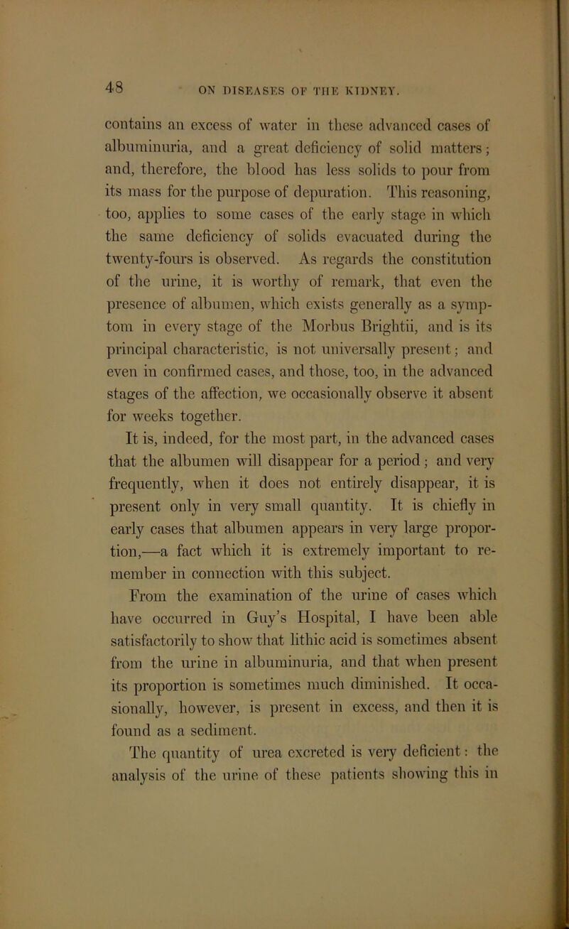 contains an excess of water in these advanced cases of albuminuria, and a great deficiency of solid matters; and, therefore, the blood has less solids to pour from its mass for the purpose of depuration. This reasoning, too, applies to some cases of the early stage in which the same deficiency of solids evacuated during the twenty-fours is observed. As regards the constitution of the urine, it is worthy of remark, that even the presence of albumen, which exists generally as a symp- tom in every stage of the Morbus Brightii, and is its principal characteristic, is not universally present; and even in confirmed cases, and those, too, in the advanced stages of the affection, we occasionally observe it absent for weeks together. It is, indeed, for the most part, in the advanced cases that the albumen will disappear for a period; and very frequently, when it does not entirely disappear, it is present only in very small quantity. It is chiefly in early cases that albumen appears in very large propor- tion,—a fact which it is extremely important to re- member in connection with this subject. From the examination of the urine of cases which have occurred in Guy’s Hospital, I have been able satisfactorily to show that lithic acid is sometimes absent from the urine in albuminuria, and that when present its proportion is sometimes much diminished. It occa- sionally, however, is present in excess, and then it is found as a sediment. The quantity of urea excreted is very deficient: the analysis of the urine of these patients showing this in