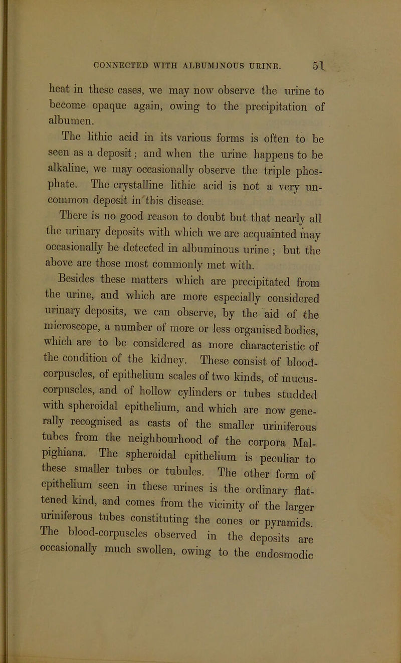 heat in these cases, we may now observe the urine to become opaque again, owing to the precipitation of albumen. The lithic acid in its various forms is often to be seen as a deposit; and when the urine happens to be alkaline, we may occasionally observe the triple phos- phate. The crystalline lithic acid is not a very un- common deposit in this disease. There is no good reason to doubt but that nearly all the urinary deposits with which we are acquainted may occasionally be detected in albuminous urine ; but the above are those most commonly met with. Besides these matters which are precipitated from the urine, and which are more especially considered urinary deposits, we can observe, by the aid of the microscope, a number of more or less organised bodies, which are to be considered as more characteristic of the condition of the kidney. These consist of bloocl- coipuscles, of epithelium scales of two kinds, of mucus- corpuscles, and of hollow cylinders or tubes studded with spheroidal epithelium, and which are now gene- rally recognised as casts of the smaller uriniferous tubes from the neighbourhood of the corpora Mal- pighiana. The spheroidal epithelium is peculiar to these smaller tubes or tubules. The other form of epithelium seen m these urines is the ordinary flat- tened kind, and comes from the vicinity of the larger uriniferous tubes constituting the cones or pyramids. The blood-corpuscles observed in the deposits are occasionally much swollen, owing to the endosmodic