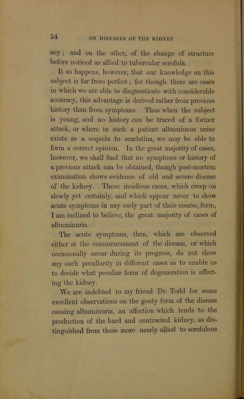 ney ; and on the other, of the change of structure hetore noticed as allied to tubercular scrofula. It so happens, however, that our knowledge on this subject is far from perfect; for though there are cases in which we are able to diagnosticate with considerable accuracy, this advantage is derived rather from previous history than from symptoms. Thus when the subject is young, and no history can be traced of a former attack, or where in such a patient albuminous urine exists as a sequela to scarlatina, we may be able to form a correct opinion. In the great majority of cases, however, we shall find that no symptoms or history of a previous attack can be obtained, though post-mortem examination shows evidence of old and severe disease of the kidney. These insidious cases, which creep on slowly yet certainly, and which appear never to show acute symptoms in any early part of their course, form, I am inclined to believe, the great majority of cases of albuminuria. The acute symptoms, then, which are observed either at the commencement of the disease, or which occasionally occur during its progress, do not show any such peculiarity in different cases as to enable us to decide what peculiar form of degeneration is affect- ing the kidney. We are indebted to my friend Dr. Todd for some excellent observations on the gouty form of the disease causing albuminuria, an affection which tends to the production of the hard and contracted kidney, as dis- tinguished from those more nearly allied to scrofulous