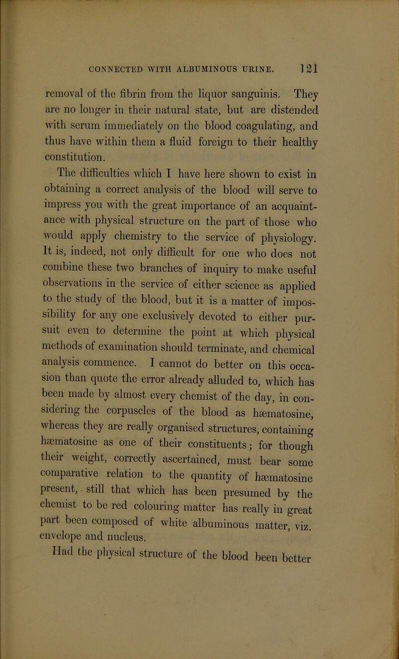 removal of the fibrin from the liquor sanguinis. They are no longer in their natural state, but are distended with serum immediately on the blood coagulating, and thus have within them a fluid foreign to their healthy constitution. The difficulties which I have here shown to exist in obtaining a correct analysis of the blood will serve to impress you with the great importance of an acquaint- ance with physical structure on the part of those who would apply chemistry to the service of physiology. It is, indeed, not only difficult for one who does not combine these two branches of inquiry to make useful observations in the service of either science as applied to the study of the blood, but it is a matter of impos- sibility for any one exclusively devoted to either pur- suit even to determine the point at which physical methods of examination should terminate, and chemical analysis commence. I cannot do better on this occa- sion than quote the error already alluded to, which has been made by almost every chemist of the day, in con- sideiing the corpuscles of the blood as hmmatosine, whereas they are really organised structures, containing hsematosine as one of their constituents; for though their weight, correctly ascertained, must bear some comparative relation to the quantity of hcematosine present, still that which has been presumed by the chemist to be red colouring matter has really in great part been composed of white albuminous matter, viz. envelope and nucleus. Had the physical structure of the blood been better